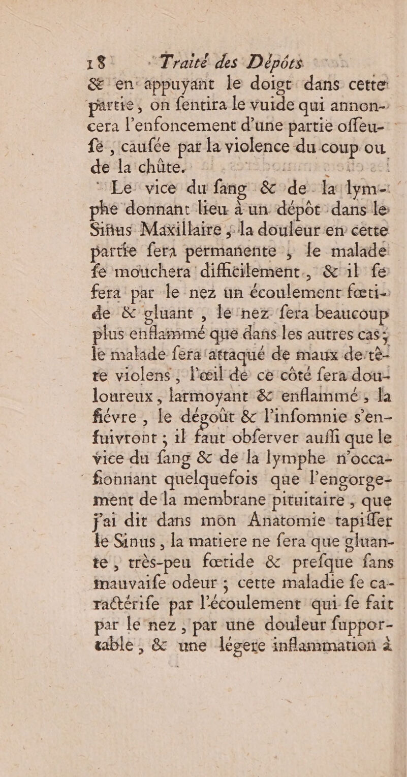 &amp; en: appuyant le doigt dans cette partie, on fentira le vuide qui annon- cera l’enfoncement d’une partie offeu- fé , caufée par la violence du coup ou délaichôtés 4,251 hcnamihestioeel Le vice du fang &amp; de la lym= phe donnant lieu à un dépôt dans le Siñus Maxillaire ; la douleur en cette partie fera permanente ; le malade: fé mouchera difficilement, &amp; il fe fera par le nez un écoulement fæti- de &amp; gluant , lé nez fera beaucoup plus enflammé que dans les autres cas; le malade fera attaqué de maux de’rè- te violens ; l'œil dé ce côté fera dou- loureux , larmoyant &amp; enflammé, la fiévre , le dégoût &amp; l’infomnie s’en- fuivront ; 1} faut obferver aufli que le vice du fang &amp; de la Iymphe n'occa- ” fonriant quelquefois que l’engorge- ment de la membrane pituitaire , que fai dit dans mon Anatomie tapifer le Sinus , la matiere ne fera que gluan- te, très-peu fœride &amp; prefque fans Mauvaife odeur ; cette maladie fe ca- rattérife par l'écoulement qui fe fait par le'nez ; par une douleur fuppor- table , &amp; une légere inflammation à