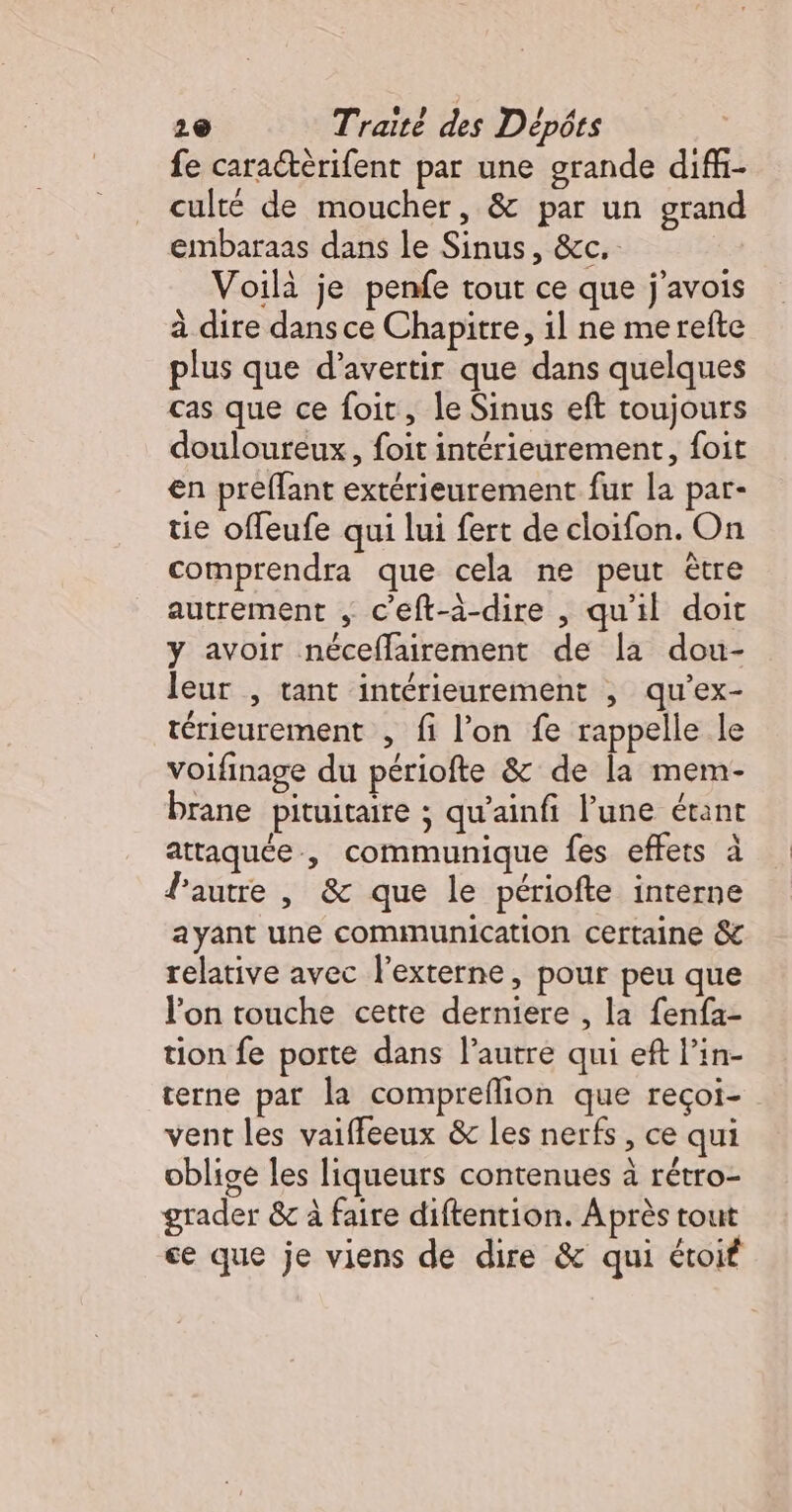 fe caractèrifent par une grande difi- culté de moucher, &amp; par un grand embaraas dans le Sinus, &amp;c. Voilà je penfe tout ce que j'avois à dire dans ce Chapitre, il ne merefte plus que d’avertir que dans quelques cas que ce foit, le Sinus eft toujours douloureux, foit intérieurement, foit en preffant extérieurement fur la par- tie offeufe qui lui fert de cloifon. On comprendra que cela ne peut être autrement , c'eft-à-dire , qu'il doit y avoir néceflairement de la dou- leur , tant intérieurement , qu’ex- térieurement , fi l’on fe rappelle le voifinage du périofte &amp; de la mem- brane pituitaire ; qu'ainfi l’une étant attaquée , communique fes effets à lautre , &amp; que le périofte interne ayant une communication certaine &amp; relative avec l’externe, pour peu que l'on touche cette derniere , la fenfa- tion fe porte dans l’autre qui eft lin- terne par la compreflion que reçoi- vent les vaiffeeux &amp; les nerfs, ce qui oblige les liqueurs contenues à rétro- grader &amp; à faire diftention. Après tout ce que je viens de dire &amp; qui étoif