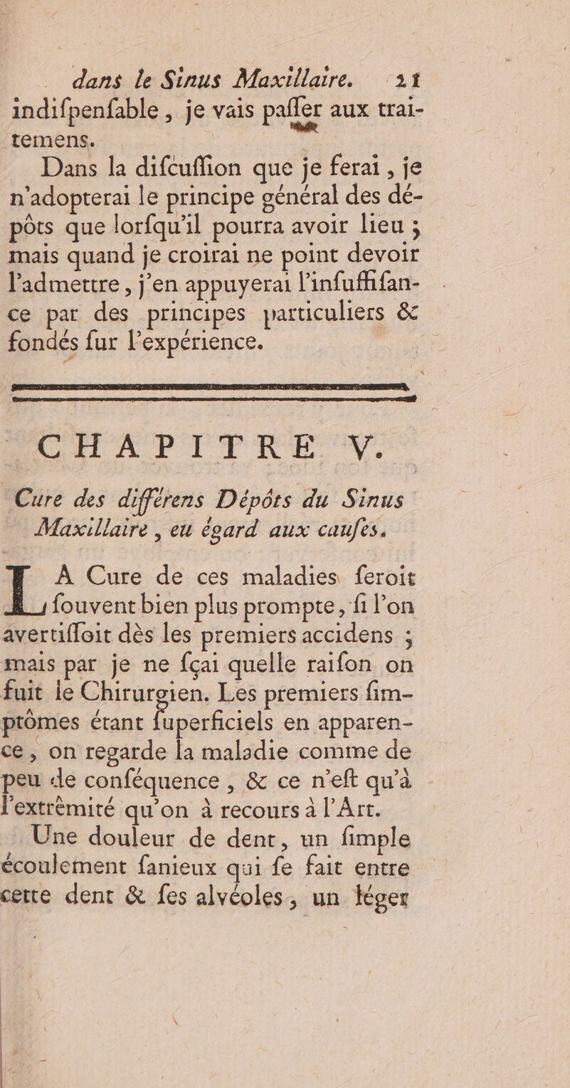 indifpenfable , je vais pañler aux trai- temens. 7 Dans la difcuflion que je ferai , je n’adopterai le principe général des dé- pôts que lorfqu’il pourra avoir lieu ; mais quand je croirai ne point devoir lidmettre, j'en appuyerai l'infuffhfan- ce par des principes particuliers &amp; fondés fur l'expérience. | VOHAPITTRE V.. Cure des diffèrens Dépôts du Sinus Maxillaire , eu égard aux caufes. LE: Cure de ces maladies feroit fouvent bien plus prompte, fi l’on avertiffoit dès les premiers accidens ; mais par je ne fçai quelle raifon on fuit le Chirurgien. Les premiers fim- ptômes étant fuperficiels en apparen- ce, on regarde la maladie comme de peu «le conféquence , &amp; ce n’eft qu'a l'extrémité qu’on à recours à l'Art. Une douleur de dent, un fimple écoulement fanieux qui fe fait entre cette dent &amp; fes alvéoles, un Hger