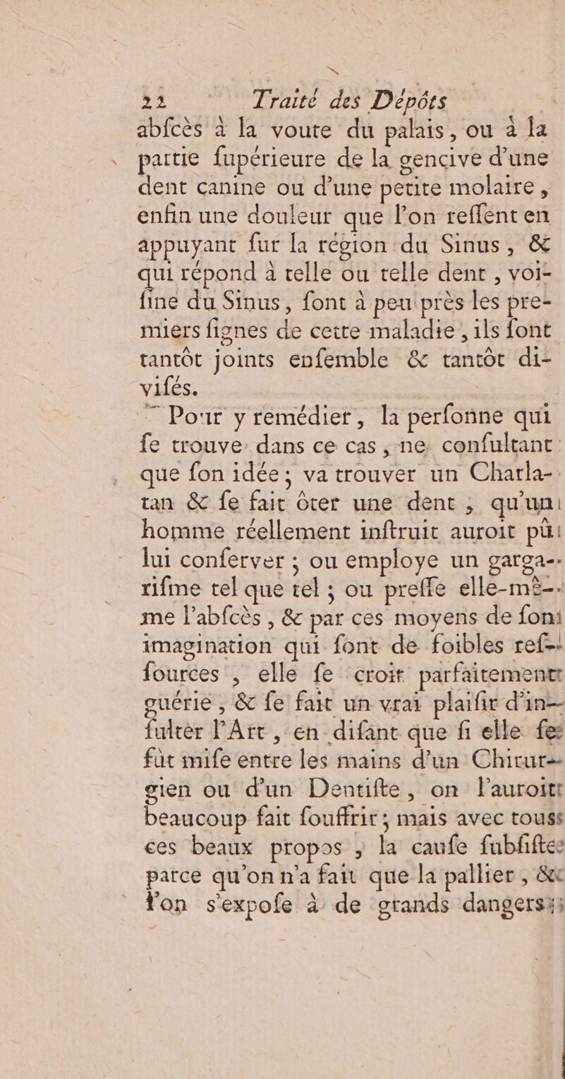 à &gt;2 Traité des Dépôts abfcès à la voute du palais, ou à la partie fupérieure de la gencive d’une dent canine ou d’une petite molaire, enfin une douleur que l’on reffenten appuyant fur [a région du Sinus, &amp; ui répond à telle ou telle dent , voi- fine du Sinus, font à peu près les pre- muers fignes de cette maladie, ils font tantôt joints enfemble &amp; tantôt di- vifés. 7 Pour y remédier, la perfonne qui fe trouve: dans ce cas , ne confultant que fon idée; va trouver un Charla- tan &amp; fe fait ôter une dent , qu'un: homme réellement inftruit auroit pü lui conferver ; ou employe un garga-. rifme tel que tel ; ou preffe elle-mi-- me l’abfcès , &amp; par ces moyens de foni imagination qui font de foibles ref. fources , elle fe croit parfaitement guérie , &amp; fe fait un vrai plaifir d'in fuirèr l'Art , ‘en difant que fi elle fes füt mife entre les mains d’un Chirur- gien ou d'un Dentifte, on l'auroitt beaucoup fait fouffrir; mais avec touss ces beaux propos ; la caufe fubfiftes parce qu'on n'a fait que la pallier , &amp;x on sexpofe à de grands dangersi;