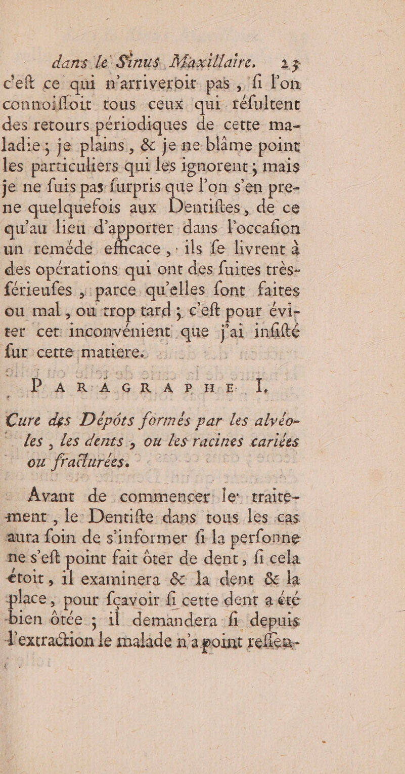 c'eft ce qui n'arriveroit pas , fi lon connoifloit tous ceux qui tréfultent des retours périodiques de cette ma- ladie; je plains, &amp; je ne blame point les particuliers qui les ignorent ; mais je ne fuis pas furpris he l'on s’en pre- ne quelquefois aux Denuftes, de ce qu'au lieu d'apporter dans Foccafon un reméde efhcace .: ils fe livrent à des opérations qui ont des fuites très- férieufes , parce qu'elles font faites ou mal , ou trop tard ; c'eft pour évi- ter cet: inconvénient que j'ai infifté fur cette matiere. Dear BekiGR A P Ho: le. Cure des Dépôts formés par les alyéo- les , les dents, ou les racines cariées 0 frattarées: - : Avant de commencer le: traite- ment , le: Dentifte dans tous les cas aura foin de s'informer fi la perfonne ne s’eft point fait ôter de dent, fi cela étoit, 1l examinera &amp; la dent &amp; la place, pour fcavoir fi cette dent a été bien ôtée ; il demandera fi depuis extraction le malade n’a point reflen.- {