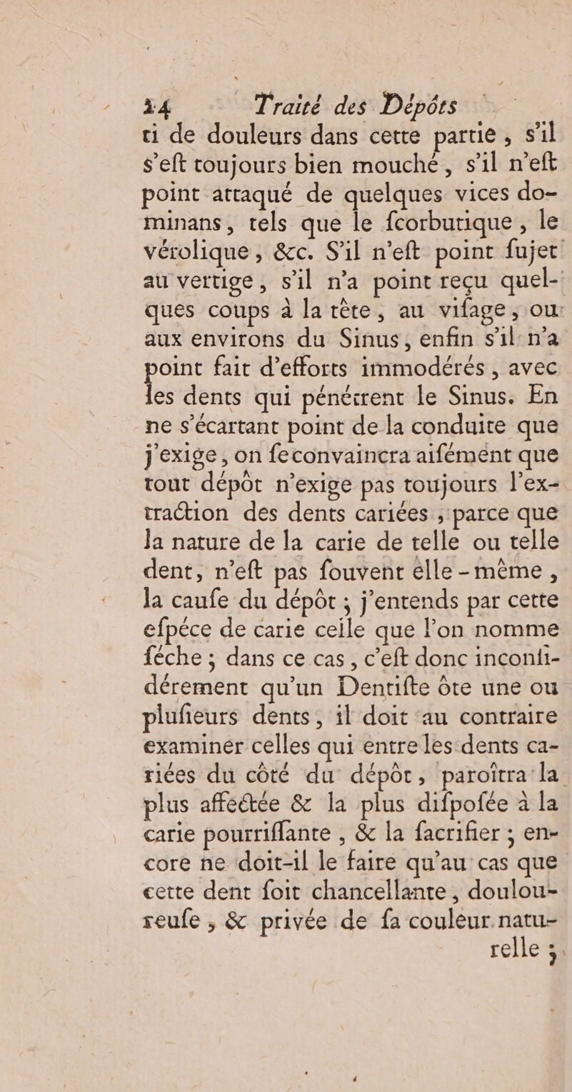 ti de douleurs dans cette partie, s'il s’eft toujours bien mouché, s’il n’eft point attaqué de quelques vices do- minans, tels que le fcorburique, le vérolique , &amp;c. S'il n’eft point fujet au vertige, s’il n’a point reçu quel- ques coups à la tête, au vifage, ou: aux environs du Sinus, enfin s'il:n’a point fait d'efforts immodérés , avec les dents qui pénéirent le Sinus. En ne s’écartant point de la conduite que j'exige, on feconvaincra aifément que tout dépôt n’exige pas toujours l’ex- traction des dents cariées , parce que Ja nature de la carie de telle ou telle dent, n’eft pas fouvent elle-même, la caufe du dépôt ; j'entends par cette efpéce de carie ceile que lon nomme féche ; dans ce cas, c’eft donc inconii- dérement qu'un Dentifte ôte une ou plufieurs dents, il doit ‘au contraire examiner celles qui entre les:dents ca- riées du côté du dépôt, paroïtra' la plus affectée &amp; la plus difpofée à la carie pourriflante , &amp; la facrifier ; en- core ne doit-il le faire qu’au cas que cette dent foit chancellante , doulou- reufe , &amp; privée de fa couleur natu- relle 1