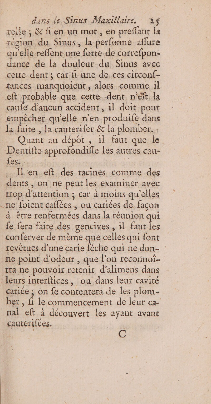 relle ; &amp; fi en un mot, en preflant la xégion du Sinus, la perfonne aflure qu'elle-reffent une forte de correfpon- dance de la douleur du Sinus avec cètte dent ; car fi une de ces circonf- tances manquoient , alors comme il eft probable que cette -dent n’éft la De d'aucun accident, 1l doit pout empècher qu’elle n’en produife dans la fuite , la cauterifer &amp; la plomber. _ Quant au dépôt , 1l faut que le Dentifte approfondifle les autres cau- {es. . | es 2 Îl'en eft des racines comme des dents , on ne peut les examiner avec trop d'attention ; car à moins qu’elles -ne foient caffées ; ou cariées de. façon à être renfermées dans la réunion qui fe fera faite des gencives , il faut les conferver de même que celles qui font revêtues d’une de qui ne don- ne point d'odeur , que l’on reconnoi- tra ne pouvoir retenir d’alimens dans . leurs interftices, ou dans leur cavité cariée ; on fe contentera de les plom- ber, fi le commencement de leur ca- nal eft à découvert les ayant avant çcauterifées. | (1