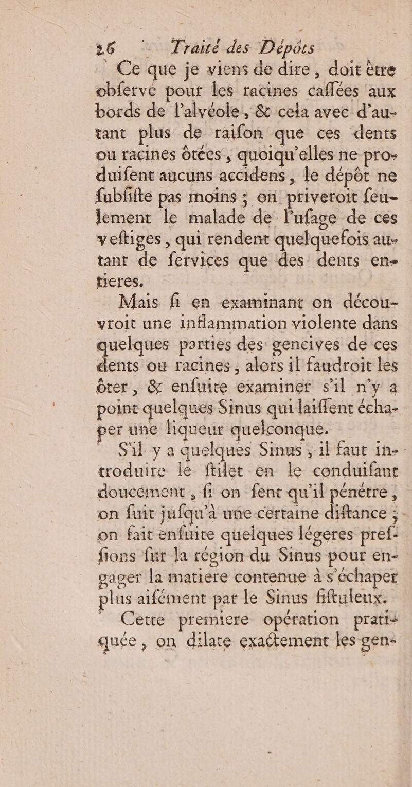 _ Ce que je viens de dire, doit être obferve pour les racines caflées aux bords de l’alyéole, &amp; cela avec d’au- tant plus de raifon que ces dents ou racines ôtées , quoiqu’elles ne pro- duifent aucuns accidens , le dépôt ne fubfifte pas moiïns ; on priveroit feu- lement le malade de lufage de ces veftiges , qui rendent quelquefois au- tant de fervices que des dents en- tieres. | Mais fi en examinant on décou- yroit une inflammation violente dans quelques parties des gencives de ces dents ou racines , alors il faudroit les ôter, &amp; enfuire examiner sil n’y a point quelques Sinus qui latffent écha- er une liqueur quelconque. S'il y a quelques Simus , il faut in-- troduire le ftilet en le conduifant doucément , f: on fent qu'il pénétre, on fuit jufqu’à une certaine diftance ;: on fait enfute quelques légeres pref: fions fur la réoion du Sinus pour en- gager la matiere contenue à s'échaper plus aifément par le Sinus fiftuleux. _ Cetre premiere opération pratis quée, on dilate exactement les gen