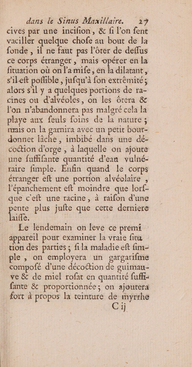 cives par une incifion, &amp; fi l’on fent vaciller quelque chofe au bout de la fonde , il ne faut pas l’ôter de deffus ce corps étranger , mais opérer en la fituation où on l’a mife, en la dilatant, s’'ileft poffible , jufqu’à fon extrèmité; alors s’il y a quelques portions de ra- cines ou d’alvéoles, on les Grera &amp; l'on n’abandonnera pas maloré cela la playe aux feuls foins de la nature; rais on la garnira avec un petit bout- donnet lâche, imbibé dans une dé- coction d'orge , à laquelle on ajoute une fuflifante quantité d’ean vulné- raire fimple. Enfin quand le corps étranger eft une portion alvéolaire , lépanchement eft moindre que lorf- que c'eft une racine, à raifon d’une pente plus jufte que cette derniere lue. HÈtE Le lendemain on leve ce premi appareil pour examiner la vraie fitu tion des parties ; fila maladie eft fim- ple , on employera un gargarifme compofé d'une décoction de guimau- ve &amp; de miel rofat en quantité fuffi- fante &amp; proportionnée; on ajeutera fort à propos la teinture de myrrhe Ci