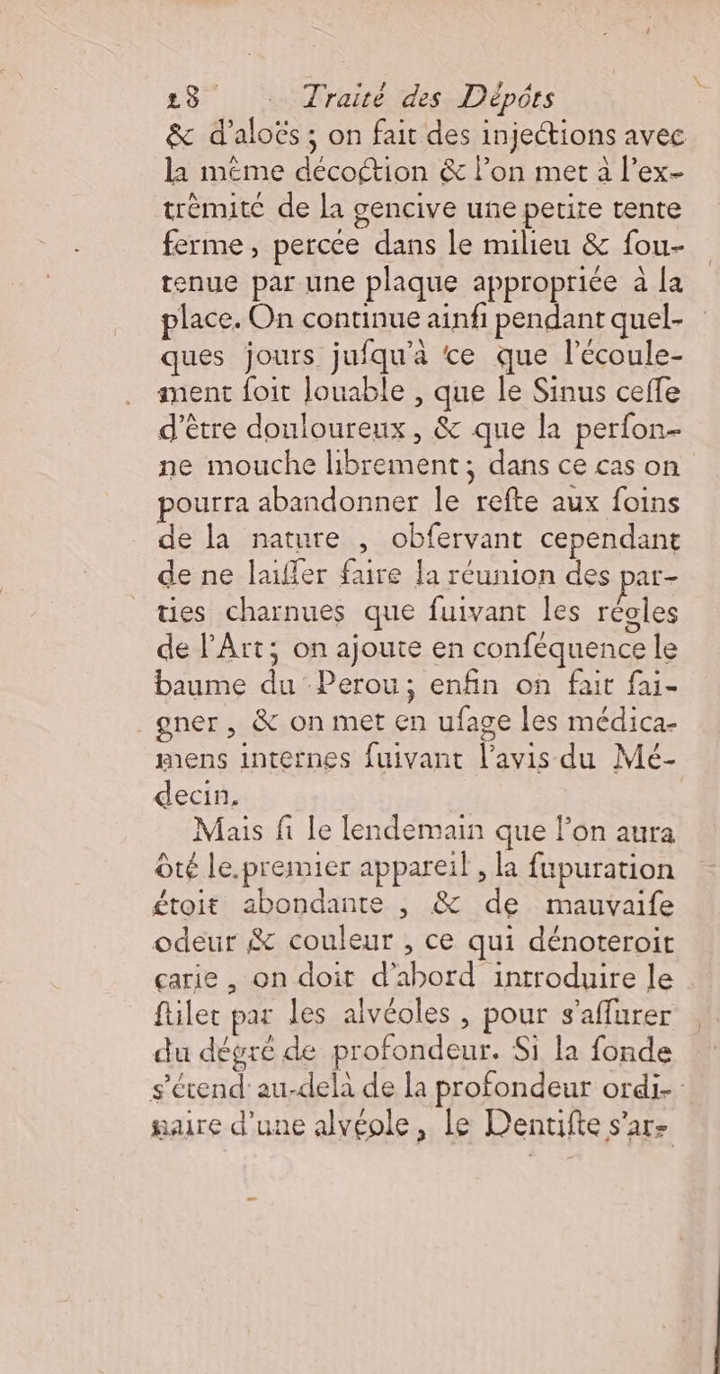 &amp; d’aloës; on fait des injections avec À 3 5 2 N &gt; la même décottion &amp; l’on met à l’ex- trèmite de la gencive une petite tente ferme, percée dans le milieu &amp; fou- tenue par une plaque appropriée à la place. On continue ainfi pendant quel- ques jours jufqu'a ce que l'écoule- ment foit louable , que le Sinus ceffe d’être douloureux, &amp; que la perfon- ne mouche librement; dans ce cas on pourra abandonner le refte aux foins de la nature , obfervant cependant de ne laifler faire la réunion des par- ties charnues que fuivant les réoles de l’Ârt; on ajoute en conféquence le baume du Perou; enfin on fait fai- gner, &amp; on met en ufage les médica- mens internes fuivant l’avis du Mé- decin. Mais fi le lendemain que l’on aura Ôté le.premier appareil , la fupuration £toit abondante , &amp; de mauvaife odeur $&amp; couleur , ce qui dénoteroit çarie , on doit d’abord introduire le filer par les alvéoles , pour s’affurer du dégré de profondeur. Si la fonde s'étend’ au-delà de la profondeur ordi naire d'une alvéole, le Denuifte s’ar