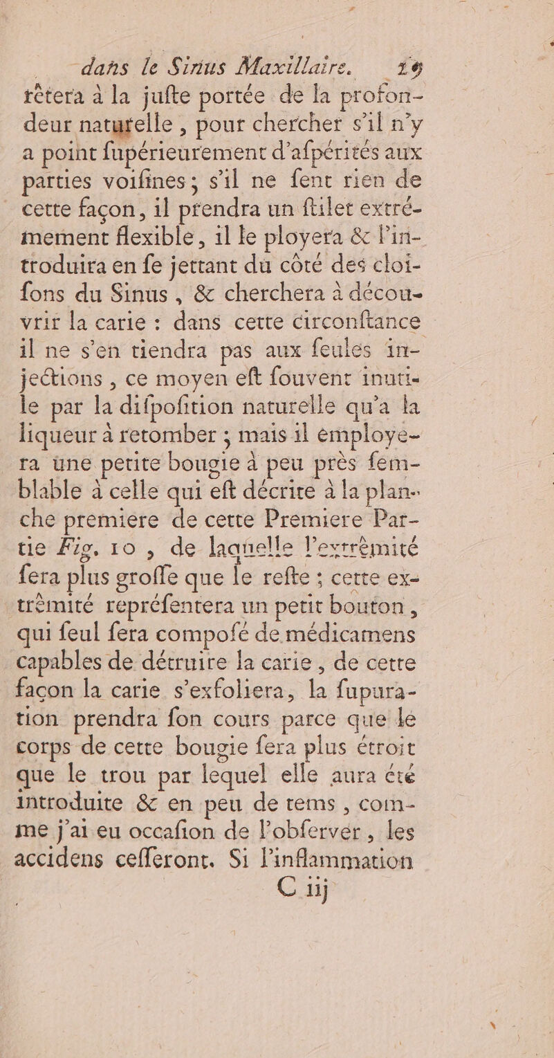 F dans le Sirius Maxillaire. 1e rètera à la jufte portée de la profon- deur naturelle , pour chercher s’il n’y a point fupérieurement d’afpérités aux parties voifines; s’il ne fent rien de cette façon, il prendra un filer extré- mement flexible, 1l le ployera &amp; lin- troduira en fe jettant du côte des cloi- fons du Sinus , &amp; cherchera à décou- vrit la carie : dans cette circonftance il ne s’en tiendra pas aux feules in- jeétions , ce moyen eft fouvent inuti- le par la difpofition naturelle qu'a ka liqueur à retomber ; mais il éemploye- ra üne petite bougie à peu près fem- blable à celle qui eft décrire à la plan- che premiere de cette Premiere Par- tie Fig. 10 , de laanelle l’exrrèmité fera plus groffe que le refte ; cette ex- trémité repréfentera un petit bouton, qui feul fera compofé de médicamens capables de détruire la carie, de cetre façon la carie s’exfoliera, la fupura- tion prendra fon cours parce que le corps de cette bougie fera plus étroit que le trou par lequel elle aura été introduite &amp; en peu de rems , com- me j'ai eu occafion de l’obfervér , les accidens cefferont. Si inflammation C iij