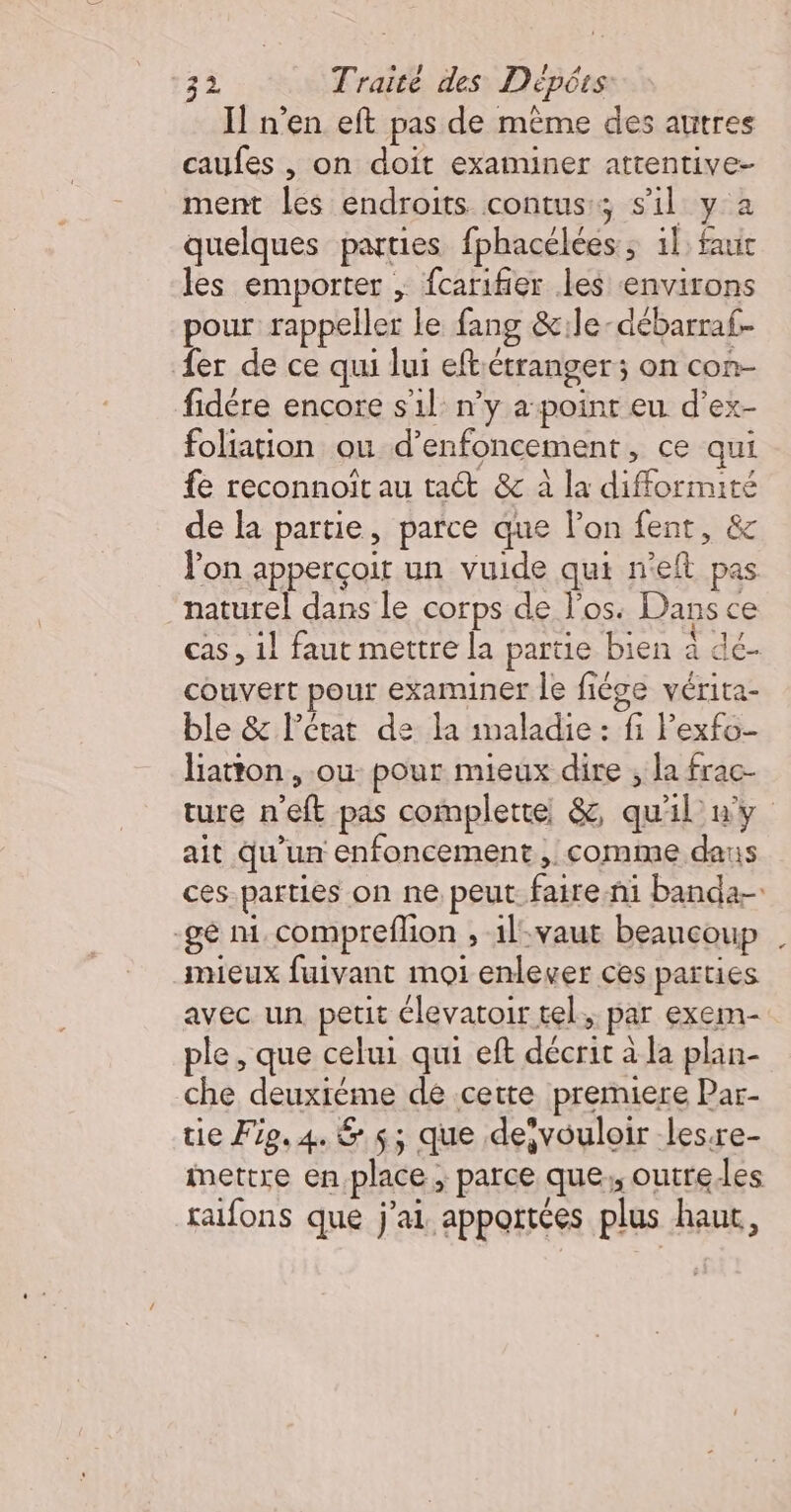 Il n’en eft pas de même des autres caufes , on doit examiner attentive- ment les endroits contuss; s'il y à quelques parties fphacélées, il: faut les emporter ; fcarifier les environs pour rappeller le fang &amp;1le-débarraf- fer de ce qui lui eft étranger; on con- fidére encore sil: n’y a:poinr eu d’ex- foliation ou d’enfoncement, ce qui fe reconnoït au tact &amp; à la difformité de la partie, parce que l’on fent, &amp; Von apperçoit un vuide qui n'eft pas naturel dans le corps de l'os: Dans ce cas, 1] faut mettre la partie bien à dc- couvert pour examiner le fiége vérita- ble &amp; l’état de la imaladie : fi Pexfo- liatton , ou pour mieux dire ; la frac- ture n'eft pas complete &amp;, qu'il ny ait Qu'un enfoncement , comme daus ces-parties on ne peut. faire-ni banda- -gé ni. compreflion , il-vaut beancoup mieux fuivant moi enlever ces parties avec un petit élevatoir tel, par exem- ple, que celui qui eft décrit à la plan- che deuxréme de cette premiere Par- tie Fe. 4. &amp; s; que devouloir les:re- mettre en place, parce que, outre es rafons que j'ai apportées plus haut,