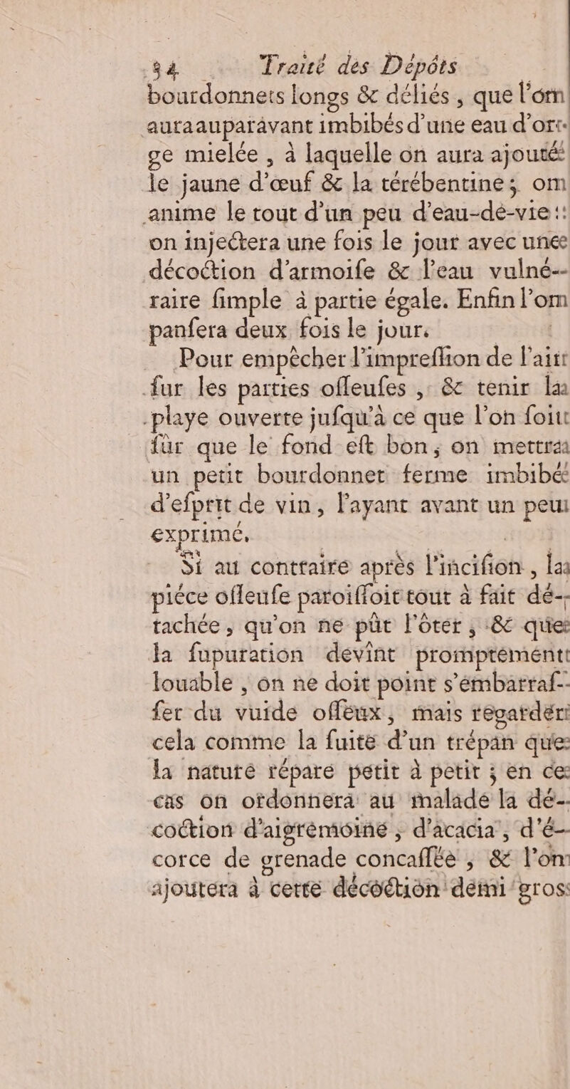 bourdonnets longs &amp; déliés, que l'om auraauparavant imbibés d’une eau d’or: ge mielée , à laquelle on aura ajouté le jaune d'œuf &amp; la térébentine; om anime le tout d’un peu d’eau-de-vie :: on injectera une fois le jour avec unée décoction d’armoife &amp; l’eau vulné-- raire fimple à partie égale. Enfin l’om panfera deux fois le jour. Sté Pour empêcher l’imprefhon de Fait fur les parties offleufes ,: &amp; tenir la -playe ouverte jufqu’à ce que l’on foin fur que le fond eft bon, on mettrai un petit bourdonnet ferme imbibé d’efprit de vin, Fayant avant un peui exprime, A e Si au contraire après l'iñcifion:, la: piéce offeufe paroiffoit tout à fait dé-- tachée , qu'on ne pür l'ôter , :&amp; que: la fupuration devint promptèmént: Jouable , on ne doit point s’émbarraf-- fer du vuide oféux, mais regarder cela comme la fuité d’un trépan que: la nature répare petit à petir ; en ce cas on otdonnera au inalade la dé cotion d'aistéméiné ; d'acacia, d'é- corce de grenade concaflée ; &amp; l’on ajoutera à certe décoétion démi gros