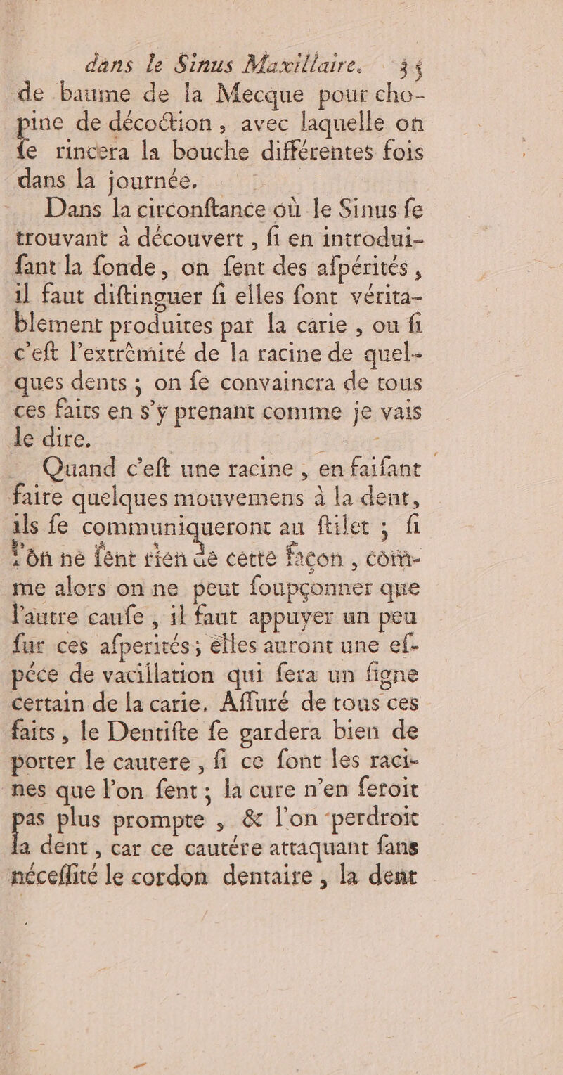 de baume de la Mecque pour cho- pus de décoétion , avec laquelle on (e rincera la bouche différentes fois dans la journée, FU Dans la circonftance où le Sinus fe trouvant à découvert , fi en introdui- fant la fonde, on fent des afpérités , il faut diftinguer fi elles font vérita- blement produites pat la carie , ou fi c'eft l'extrémité de la racine de quel- ques dents ; on fe convaincra de tous ces faits en s’ÿ prenant conume je vais de dire. Forte Quand c’eft une racine , en faifant faire quelques mouvemens à la dent, ils fe communiqueront au filet ; fi lon hé lent rien de cette icon , co me alors on ne peut foupçonner que l'autre caufe , il faut appuyer un peu fur ces afperités; elles auront une ef- péce de vacillation qui fera un figne certain de la carie. Afluré de tous ces faits , le Dentifte fe gardera bien de porter le cautere , fi ce font les raci- nes que l’on fent, la cure n'en feroit de plus prompte , &amp; l'on ‘perdroi la dent , car ce cautére attaquant fans néceflité le cordon dentaire , la dent