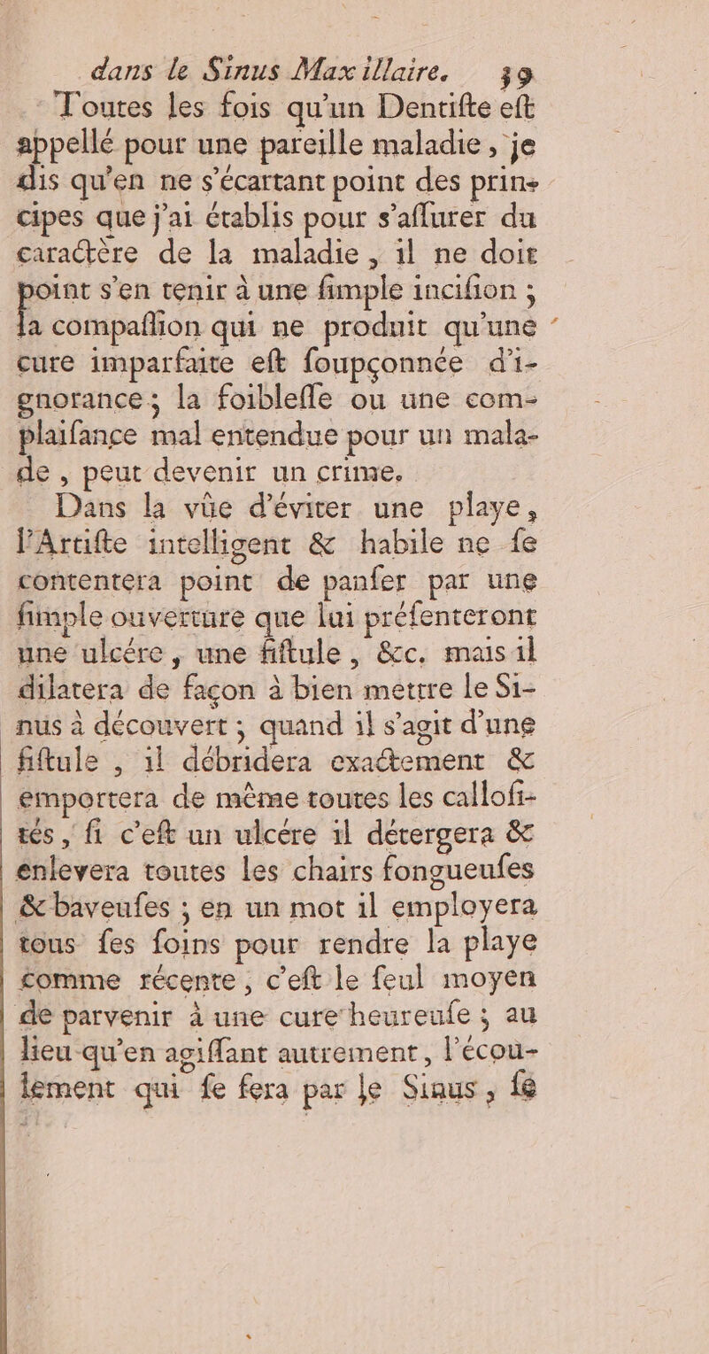 Toutes les fois qu'un Dentifte eft appellé pout une pareille maladie , je dis qu'en ne s’écartant point des prin+ cipes que j'ai Ctablis pour s’aflurer du caractère de la maladie , 1l ne doit joint s’en tenir à une fimple incifion ; nom qui ne produit qu'une cure imparfate eft foupçonnée d'i- gnorance; la foiblefle ou une com- plaifance mal entendue pour un male- de , peut devenir un crime. Dans la vûe d'éviter une playe, VArtifte intelligent &amp; habile ne fe contentera point de panfer par une fimple ouverture que lui préfenteront une ulcére , une fiftule, &amp;c. masil dilatera de façon à bien mettre Le Si- _nus à découvert ; quand il s’agit d’une fiftule , 1l débridera exatement &amp; emportera de mème toutes les callofi- tes, fi c’eft un ulcere il détergera &amp; enlevera toutes Les chairs fongueufes &amp;baveufes ; en un mot il employera tous fes foins pour rendre la playe £omme récente, c'eft le feul moyen de parvenir à une cure heureufe ; au | Heu qu’en agiflant autrement, l'écou- lement qui fe fera par Je Siaus, {e D