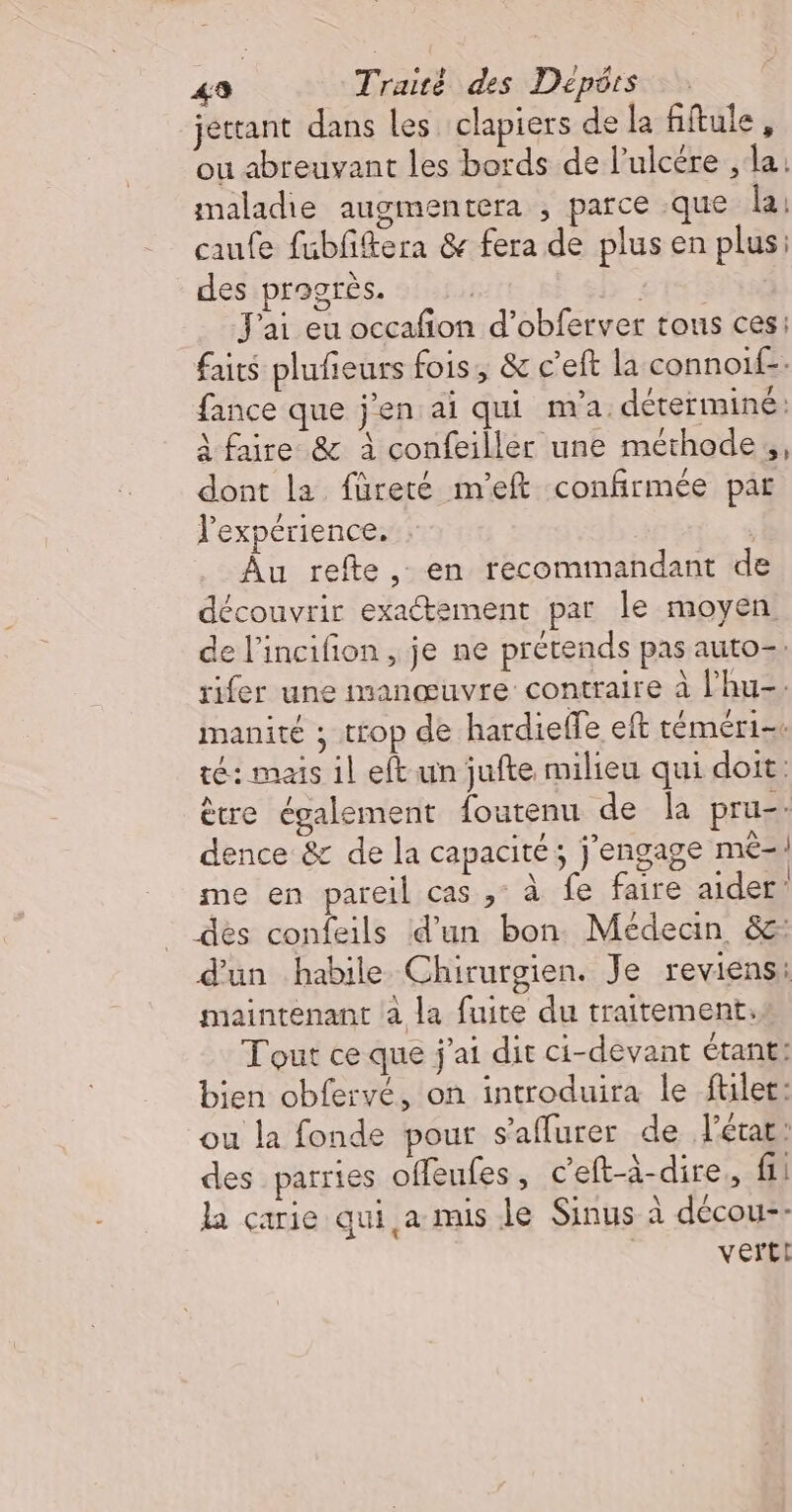 jettant dans les clapiers de la fiftule, ou abreuvant les bords de l’ulcére , la: maladie augmentera , parce que la: caufe fubfftera &amp; fera de plus en plus: des progrès. | SE J'ai eu occafñon d’obferver tous ces: faits plufieurs fois, &amp; c’eft la connoif-: fance que j'en ai qui m'a déterminé: A faire &amp; à confeiller une méthode, dont la füreté m'eft confirmée par l'expérience. Âu refte, en recommandant de découvrir exactement par le moyen de l'incifion , je ne prétends pas auto=. rifer une manœuvre contraire à l'hu-. manité ; trop de hardieffe eft téméri= té: mais il eft un jufte milieu qui doit: ètre également foutenu de la pru-. dence &amp; de la capacité; j'engage mè-! me en pareil cas, à fe faire aider des confeils d’un bon Médecin, &amp;: d'un habile Chirurgien. Je reviens: maintenant à la fuite du traitement: Tout ce que j'ai dit ci-devant étant: bien obfervé, on introduira le ftilet: ou la fonde pour s’affurer de J'état: des parries offeufes, c’eft-à-dire., fi la carie qui,a mis le Sinus à décou-- verti