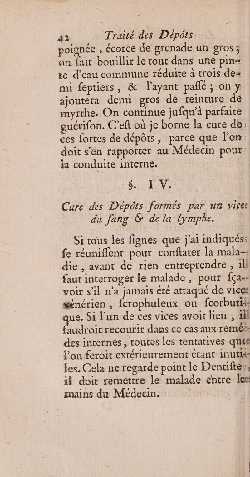 poignée ; écorce de grenade un gros; en fait bouillir le tout dans une pin= te d’eau commune réduite à trois de mi feptiers, &amp; l'ayant pañlé; on y ajoutera demi gros de teinture de myrrhe. On continue jufqu’à parfaite guérifon. C’eft où je borne la cure de: ces fortes de dépôts, parce que l'on doit s’en rapporter au Médecin pour: la conduite interne. CPAS PA Cure des Dépôts formés par un vice du fang &amp; de la lymphe. Si tous les fignes que j'ai indiqués: fe réuniflent pour conftater la mala-- die , avant de rien entreprendre , ill faut interroger le malade, pour fça-+ voir s'il n’a jamais été attaqué de vices wencrien , He ou fcorbutti: ue. Si l’un de ces vices avoit lieu , ill Éndroie recourir dans ce cas aux remé des internes, toutes les tentatives quéé l’on feroit extérieurement étant inutiis les. Cela ne regarde point le Dentifte», il doit remettre le malade entre les mains du Médecin. |