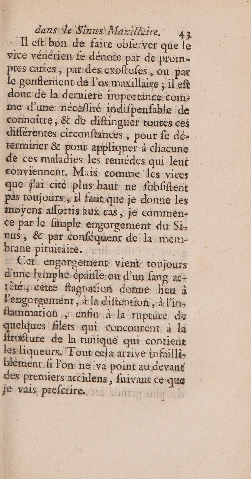 - TH eftibon de faire cbferver que le vice vénérien fe dénote par de prom- ptes caries, par:desiexoftofes., ou par Le gonflement de l'os maxilläire ; il ef donc de la derniere importance-coms me d'une: nécéflité indifpenfable :de connoître ; &amp; de diftinguer routés cès différentes circonftances , pour fe dé- terminer &amp; pou appltqner à chacune de ces maladies les remédes qui leut €onviennent. Mais comme les vices que jar cité plus-haut- ne fabfftent pas toujours: 2l faut que je donne les moÿens aflortis aux ças | jé commen ce par le finple engorgement du Si. nus, &amp; par Conféquent de la mem. brane piugait. ; ou! “LES . Cet engorgement vient toujours d'une:fyinphe, épatfle-ou d'un {mg ar: rètcycete flagnatio donne lieu à lengorgement ; à la difténtion À l'in. fammatioÿ enfin. à- la rupture de quelques filers qui. concourent. à la früéture de la tunique qui contient les liqueurs. Tout cela arrive infailli, Elément. fi lon: ne :va point au-devant des premiers accidens , fuivant ce que je vais prefonire. +, 4 1.