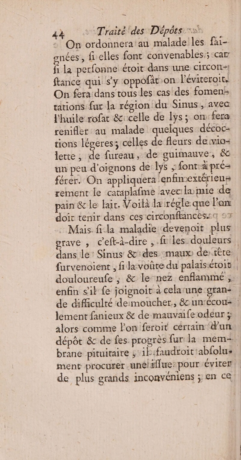 6 43 Traité'des Dépôrs “x On ordonnera au malade les fai- nées ; {elles font convenables; car fi la perfonne éroit dans une circon-: ftance qui s’y ‘oppofat.on l'éviteroit. On fera dans tous les cas des fomen: tations. fur la région du Sinus:, avea l'huile rofat &amp;: celle de lys; on fera renifler au malade quelques décoc- tions légeres; celles de fleurs devio- un peu d'oignons de lys ; font:à pré férer. On appliquera enfinsextériens rement le cataplafme avec: la mie de pain &amp; le lait. Voilà læirégle que l'an doir tenir dans ces circonfkances.:4 2% . Mais. fila maladie ‘devenoit plus furvenoient , fida:voûte du palaiséroir douloureufe ; &amp; le nez enflammé ;. lement fanieux &amp; de mauvaife odeur alors comme l'on feroit cérrain ‘d’un dépôt &amp; de fes. progrès fur: la mem ment procurer .unéiaflue: pour évirer de plus grands inconvéniens ;. en C&amp;