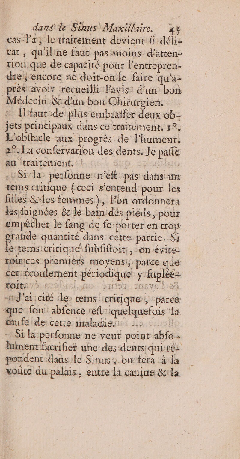 cas Pa, le traitement devient fi déli- cat ; qu'il'ne faut pas ‘noins d’atten- tion.que de capacité pour l’entrepren- dre ; encore ne doit-on le faire qu’a- près avoir ‘recueilli l'avis! d’un bon Médecin &amp; d'un bon Chiturgien. : faurode plis embraffer deux ob- jets principaux dans ce traitement, 1°, L'obftacle aux progrès de l'humeur, 2°. La confervarion des dents. Je pale au ‘traitement. | Sup Sas -USr ka perfonne::n’eft pas dans: un tems critique (ceci s'entend pour les filles &amp;ciles femmes), lon ordonnera tes aignées &amp;c le bain dés pièds, pour empêcher le fang de fe porter en trop grande quantité dans cette partie. Si le:rems critique fubfiftoir:, on évite: Toirices premiérs moyensi parce qué cet: écoulement périodique y-fuplée- e) Toit: £lto DanSr. Juve La -tJ'ai cité ‘le: tems critique, pârée que fon abfence reft quelquefois ‘la œufe de: cette maladies: 2 1: $1 la-perfonne ne veut point abfo- Jument facrifies une-des-dentsiquité pondent dans le Sinus 3 on fera à Ja voire du palais, entre la canine &amp;la GE |