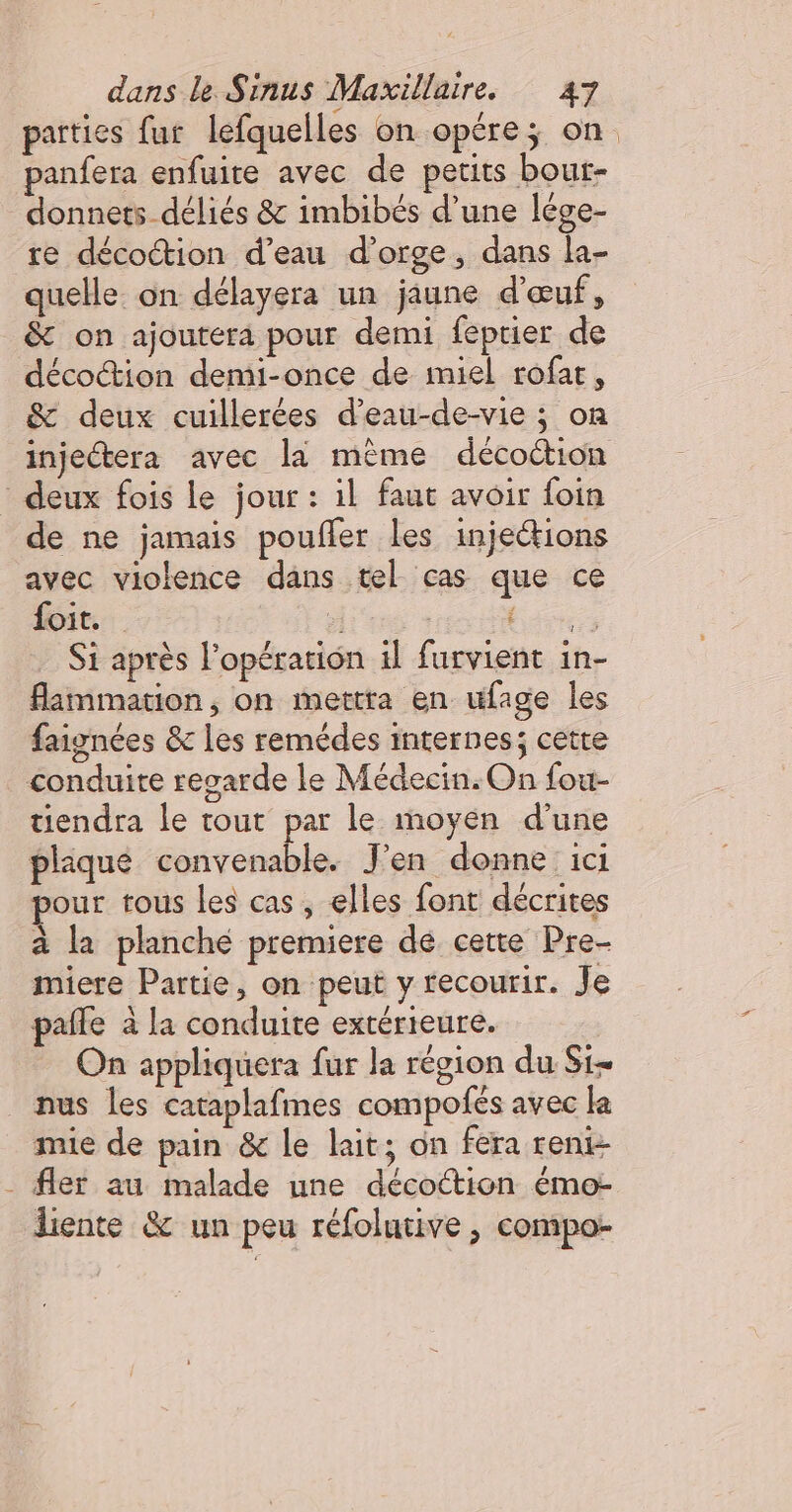 parties fur lefquelles on opére; on panfera enfuite avec de petits bout- donnets déliés &amp; imbibés d’une lége- re décoction d’eau d'orge, dans la- quelle. on délayera un jaune d'œuf, &amp; on ajoutera pour demi feptier de décoction demi-once de miel rofar, &amp; deux cuillerées d’eau-de-vie ; on injeétera avec là même décoction deux fois le jour : il faut avoir foin de ne jamais poufler les injections avec violence dans tel cas que ce foit. ” 6 Si après l'opération 1l furvient in- flammation, on mettra en ufage les faignées &amp;c les remédes internes; cetre conduite regarde le Médecin. On fou- tiendra le tout par le moyen d’une plaqué convenable. J'en donne ici our tous les cas, elles font décrites à la planche premiere dé cette Pre- miere Partie, on peut y recourir. Je pañle à la conduite extérieure. On appliquera fur la région du Si nus les cataplafmes compofés avec la mie de pain &amp; le lait; on fera reni- . fler au malade une décottion émo- liente &amp; un peu réfolutive , compo 74