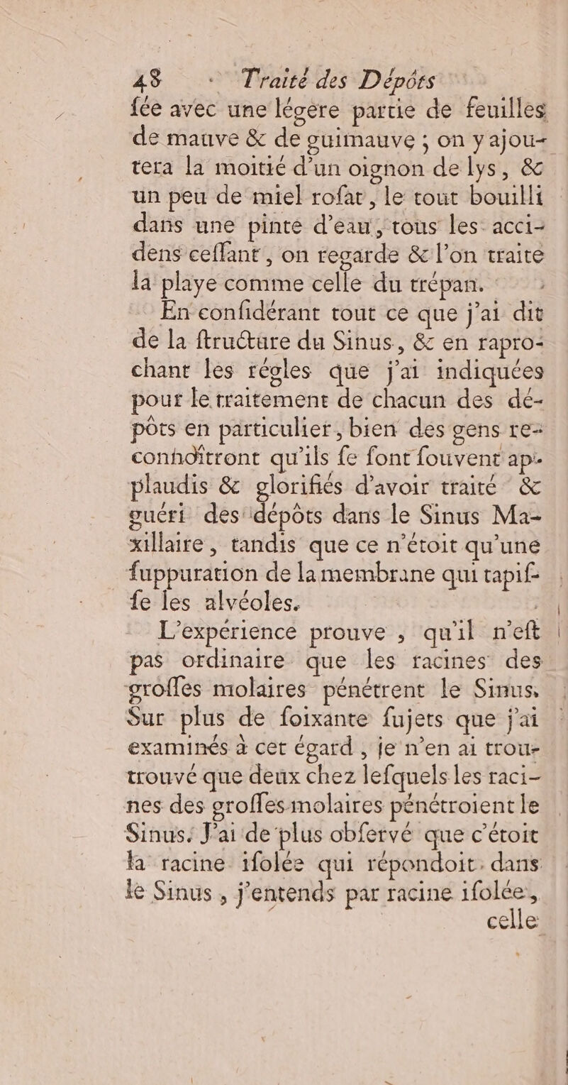 fée avec une légere partie de feuilles de mauve &amp; de guimauve ; on yajou+ tera la moitié d’un oignon de lys, &amp; un peu de miel rofar, le tout bowilli dans une pinte d’eau, tous les acci- dens ceffant , on regarde &amp; l’on traite la playe comme celle du trépan. En confidérant tout ce que j'ai dit de la ftructure du Sinus, &amp; en rapro- chant les régles que j'ai indiquées pour le traitement de chacun des dé- pôts en particulier, bien des gens re- conhodfitront qu'ils fe font fouvent ap: plaudis &amp; glorifiés d'avoir traité &amp; guéri désndé pbs dans le Sinus Ma- xillaire , tandis que ce n’étoit qu’une fuppuration de lamembrane qui tapif fe les alvéoles. L'expérience prouve ; qu'il n'eft pas ordinaire que les racines des groffés molaires pénétrent Le Sinus, Sur plus de foixante fujets que j'ai examinés à cet égard , je n’en ai trou- trouvé que deux chez lefquels les raci- nes des grofles molaires pénétroient le Sinus. J'ai de plus obfervé que c’étoit la racine ifolée qui répondoit. dans le Sinus , j’entends par racine ifolée, | celle: