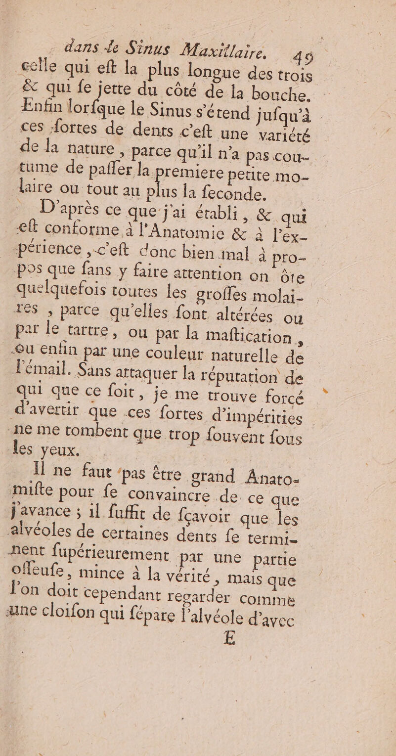 celle qui eft la plus longue des trois &amp; qui fe jerte du côté de la bouche, Enfin lorfque le Sinus s'étend jufqu'à ces fortes de dents c’eft une varicté de la nature , parce qu'il n'a pas cou- tume de paffer la. premiere petite mo- lire ou tout au ch la feconde, = D'après ce que j'ai établi, &amp; qui € conforme À l'Anatomie &amp; À lex- périence ,.c’eft donc bien mal à pro- . Pos que fans y faire attention on âte quelquefois toutes Les grofles molai- Tes , parce qu'elles font altérées ou par le tartre, ou pat la maftication , Qu enfin par une couleur naturelle de l'émail. Sans attaquer la réputation de qui que ce foit, je me trouve forcé d'avertir que .ces fortes d'impérities | ne me tombent que trop fouvent fous les yeux. ri1 Il ne faur ‘pas être grand Anato- mifte pour fe convaincre de ce que j'avance ; il fuffit de fcavoir que les alvéoles de certaines dents fe termi- -nent fupérieurement par une partie Ofleufe, mince à la vériré &gt; INais que Jon doit Cependant resarder comime ane cloifon qui {épare l’alvéole d'avec