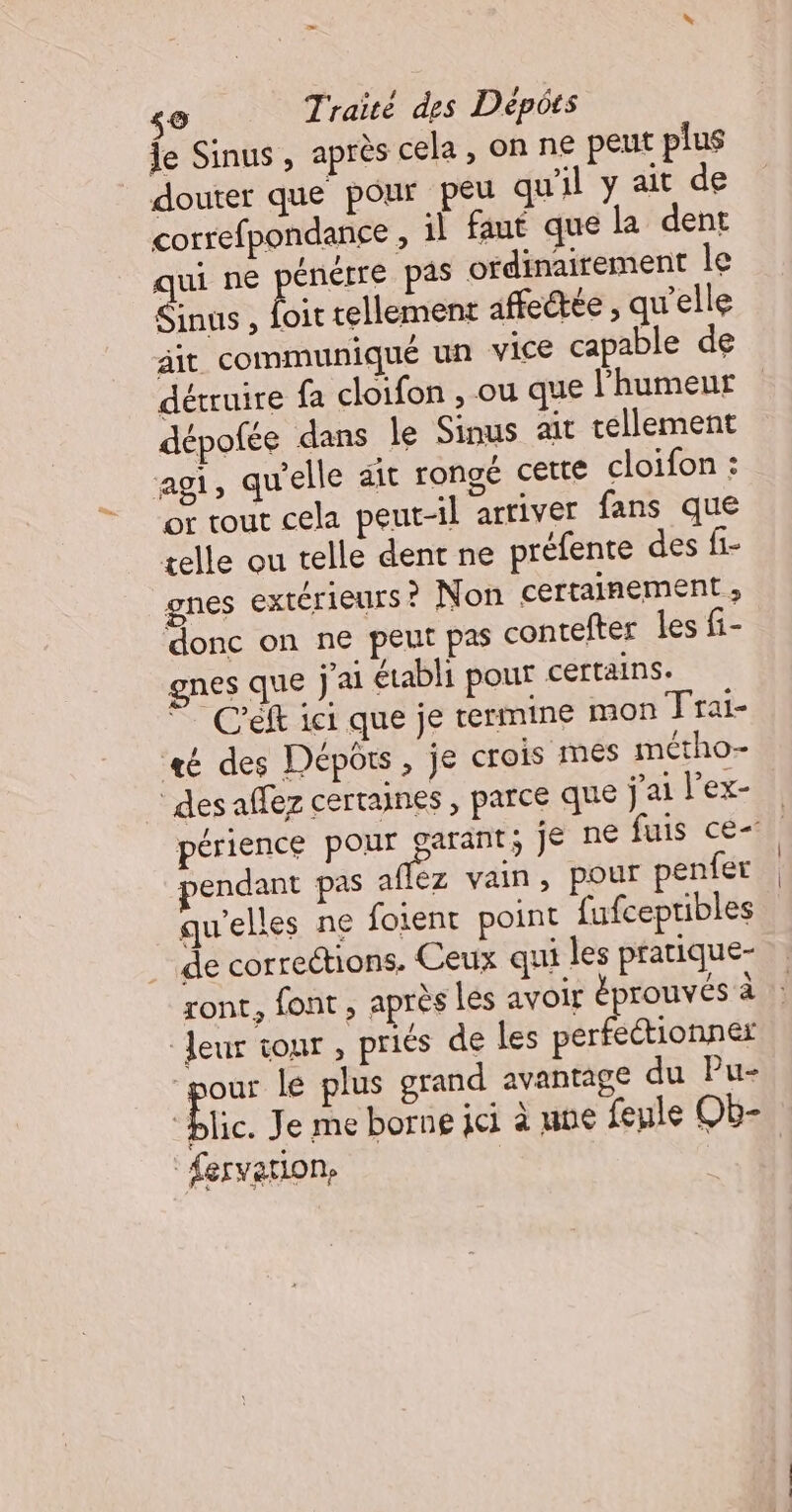 Îe Sinus, après cela , on ne peut plus douter que pour peu qu'il y ait de correfpondance , il faut que la dent qui ne énérre pas ordinairement le Sinus , Lie tellement affectée , qu’elle it communiqué un vice capable de détruire fa cloifon , ou que l'humeur dépofée dans le Sinus ait tellement agi, qu'elle ait rongé cette cloifon : or tout cela peut-il arriver fans que telle ou telle dent ne préfente des fi- gnes extérieurs? Non certainement ; donc on ne peut pas contefter les fi- gnes que j'ai établi pour certains. 7 Céft ici que je termine mon Trai- té des Dépôts, je crois mes métho- ‘des affez certaines , parce que jailex- périence pour garant; je ne fuis ce endant pas affez vain, POur penfer qu'elles ne foient point fufcepribles de corrections. Ceux qui les pratique- ront, font , après les avoir éprouvées à leur tour , priés de les per ectionner pour le plus grand avantage du Pu- “blic. Je me borne ici à ne feule Ob- fervation, |