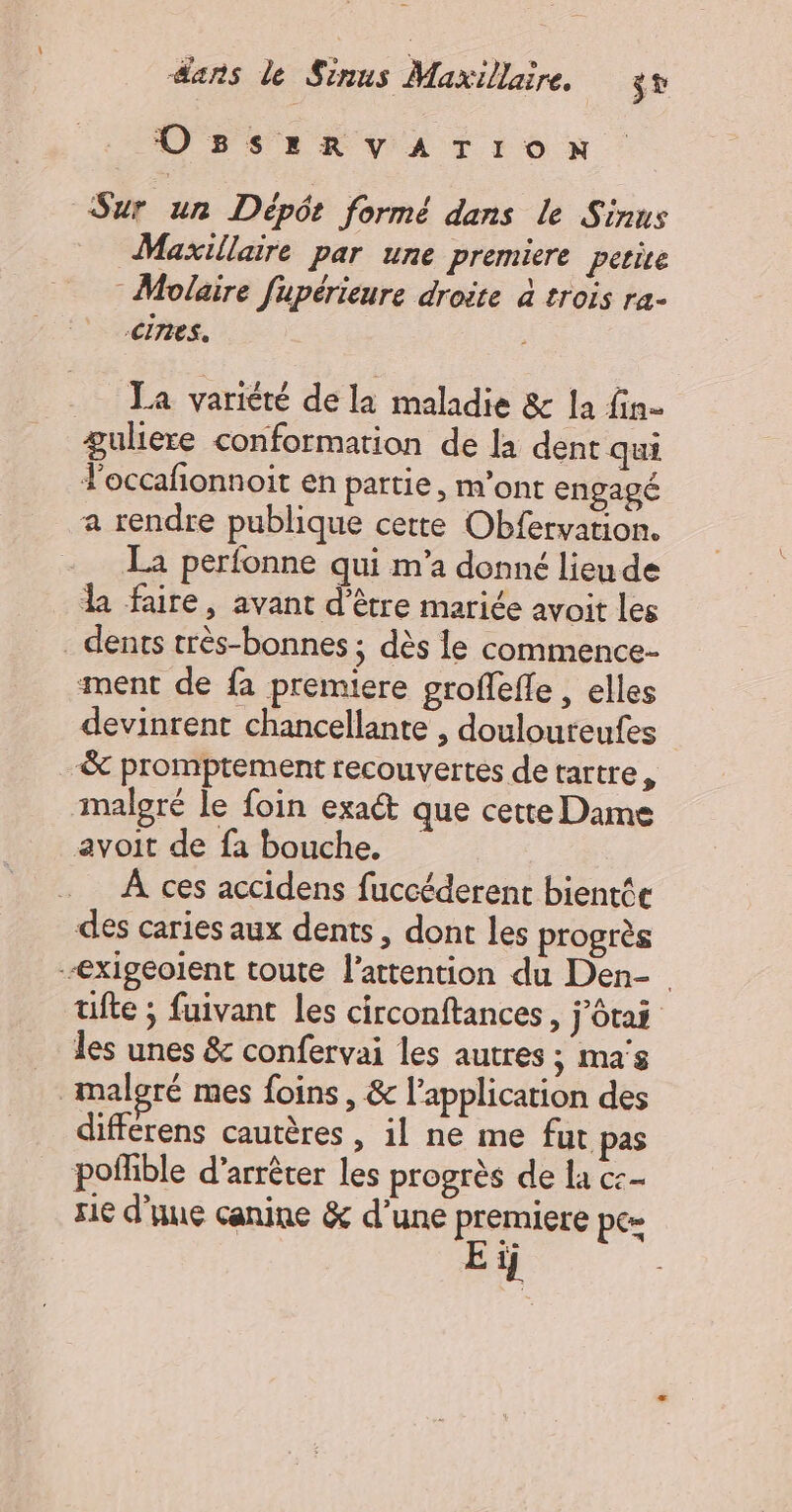 OBSrzRYATION Sur un Dépôt formé dans le Sinus Maxillaire par une premiere perire Molaire fupérieure droite à trois ra- cines. La variété de la maladie &amp; la fin- guliere conformation de là dent qui l'occafñonnoit en partie, m’ont engagé a rendre publique cette Obfervation. La perfonne qui m’a donné lieu de la faire, avant d’être mariée avoit les . dents très-bonnes ; dès le commence ment de fa premiere groffefle , elles devinrent chancellante , doulouteufes &amp; promptement recouvertes de tartre , malgré le foin exaét que cette Dame avoit de fa bouche. À ces accidens fuccéderent bientée des caries aux dents, dont les progrès -exigeolent toute l'attention du Den- ufte ; fuivant les circonftances , j'ôtai les unes &amp; confervai les autres ; mas malgré mes foins, &amp; l'application des differens cautères , il ne me fut pas poffble d'arrêter les progrès de la cc sie d'une canine &amp; d’une premiere pe= Eïij