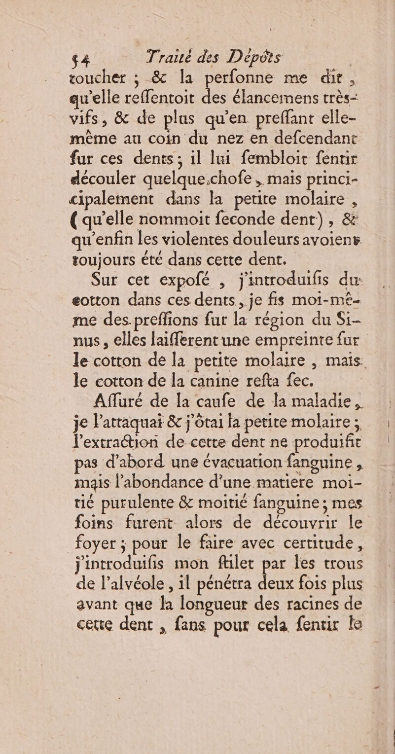 toucher ; 8 la perfonne me dit, qu’elle reffentoit Aa élancemens très- vifs, &amp; de plus qu’en preflant elle- même au coin du nez en defcendant fur ces dents; il lui fembloit fentir découler quelque.chofe , mais princi- cipalement dans la petite molaire , (qu’elle nommoit feconde dent), &amp; qu’enfin les violentes douleurs avoient toujours été dans cette dent. Sur cet expofé , j'introduifis du eotton dans ces dents, je fis moi-mê- me des.preffions fut la région du Si- nus , elles laifferentune empreinte fur le cotton de la petite molaire , mais le cotton de la canine refta fec. Afluré de la caufe de la maladie. je l'atraquat &amp; j'ôtai fa petite molaire ; l’extraétion de cette dent ne produifit pas d’abord une évacuation fanguine , mais l'abondance d’une matiere moi- tié purulente &amp; moitié fanguine ; mes foins furent alors de découvrir le foyer ; pour le faire avec certitude, j'introduifis mon filet par les trous de l’alvéole , 1l pénétra Fe fois plus avant que la longueur des racines de cette dent , fans pour cela fentuir le