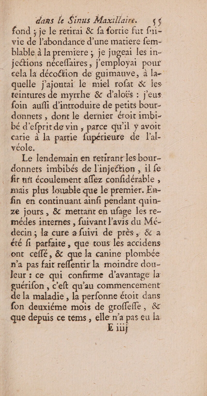 fond ; je le retirai &amp; fa fortie fut fni- vie de l’abondance d’une matiere fem- blable à la premiere : je jugeai Les in- jections néceflaires , Re pouf cela là décoétion de guimauve, à la quelle j’ajoutai le miel rofat &amp; les teintures de myrrhe &amp; d’aloës : j'eus foin aufli d'introduire de petits bour- donnets , dont le dernier éroit imbi- bé d'efprit de vin , parce qu'il ÿ avoit carie à la partie fupérieure de l'al- véole. _ Le lendemain en retirant les bour- donnets imbibés de l'injettion , il fe fir nt écoulement affez confidérable , mais plus louable que le premier. En- fin en continuant ainfi pendant quin- ze jours, &amp; mettant en ufage les re- médes internes , fuivant l'avis du Mé- decin ; la cure a fuivi de près, &amp; a été fi parfaite, que tous les accidens ont ceflé, &amp; que la canine plombée n'a pas fait ue la moindre dou- Jeur : ce qui confirme d'avantage la guerifon , c’eft qu’au commencement de la maladie , la perfonne étoit dans fon deuxiéme mois de groffefle, &amp; que depuis ce tems , elle n’a pas eu la