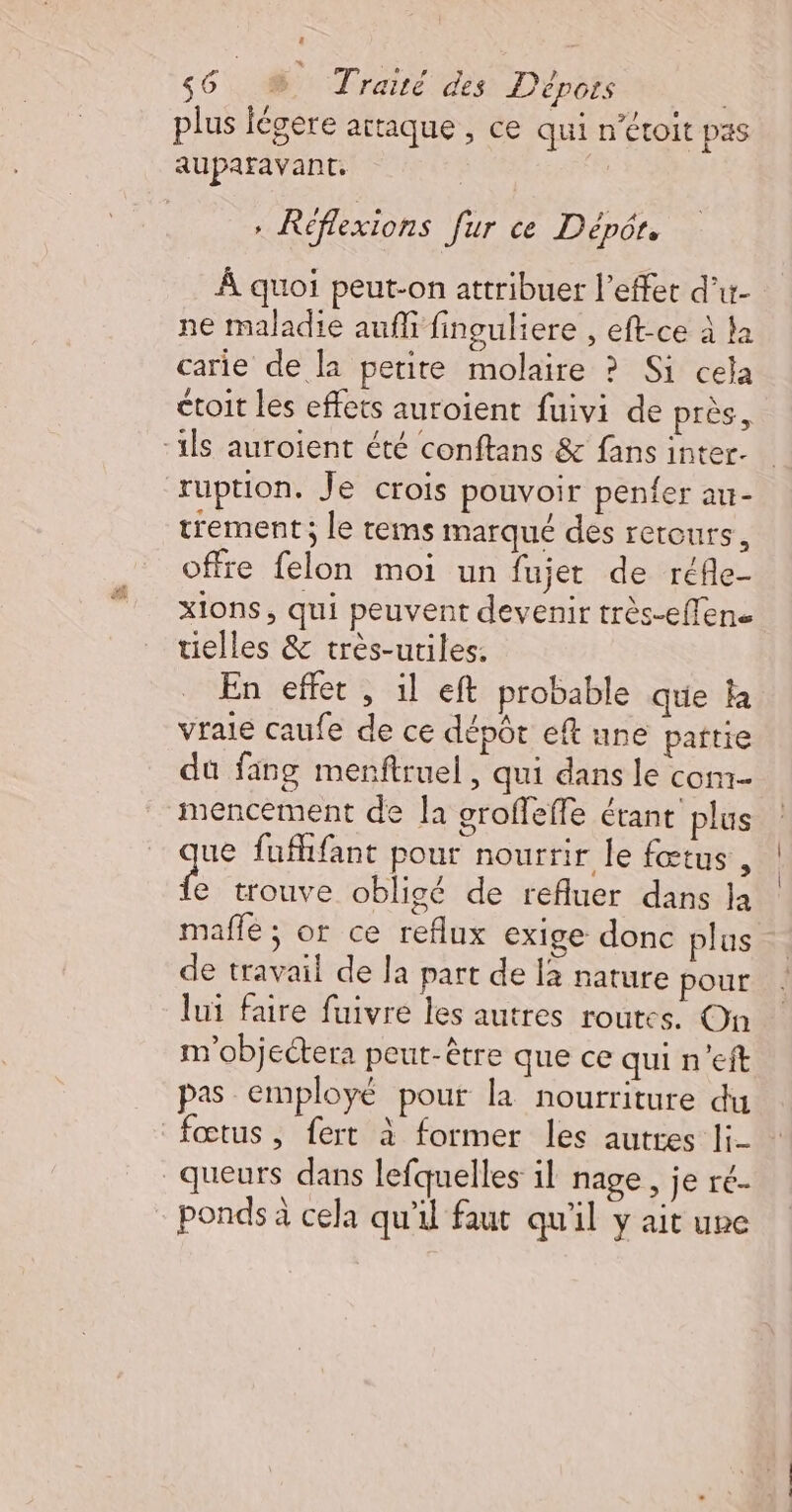 $6 # Traié des Dépors | 4 re &gt;) 3 L plus légere attaque , ce qui n'étoit pas + Réflexions fur ce Dépôt. À quoi peut-on attribuer l'effet d’ur- ne maladie auf finguliere , eft-ce à la carie de la petite molaire ? Si cela ctoit les effets auroient fuivi de près, trement; le rems marqué des retours, offre felon moi un fujet de réfle- xions, qui peuvent devenir très-effen. tielles &amp; très-utiles. En effet , il eft probable que la vraie caufe de ce dépôt eft une partie dû fang menftruel , qui dans le com mencement de la groffeffe étant plus ue fufhfant pour nourrir le fœtus , f trouve obligé de refluer dans la mafñfle ; or ce reflux exige donc plus de travail de la part de la nature pour lui faire fuivre les autres routes. On m'objectera peut-être que ce qui n’eit pas employé pour la nourriture du ponds à cela qu'il faut qu'il y ait une