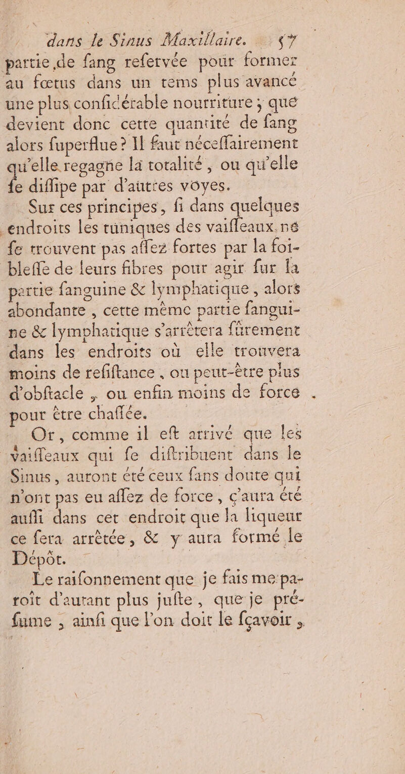 partie de fang refervée pour former au fœtus dans un tems plus avancé une plus conficérable nourriture ; que devient donc cette quantité de fang alors fuperflue ? Il faut néceffairement qu'elle regagne la totalité , ou qu'elle fe diflipe par d’autres vôyes. Sur ces principes, fi dans quelques endroits les tuniques des vaiffeaux.né fe trouvent pas affez fortes par la foi. bleffe de leurs fibres pour agir fur a partie fanguine &amp; lymphatique, alors abondante , cette mème partie fangui- ne &amp; lymphatique s'arrêtera fürement dans les endroits où elle trouvera moins de refiftance , ou peut-être pius d'obftacle | ou enfin moins de force pour €tre chaffée. | | Or, comme il eft arrivé que les vaifleaux qui fe diftribuent dans le Sinus, auront été ceux fans doute qui n'ont pas eu aflez de force, ç'aura été auffi dans cet endroit que la liqueur ce fera arrêtée, &amp; y aura formé le Dépôt. | | FE _ Le raifonnement que je fais me:pa- roit d’aurant plus jufte, que je pré- fume , ainfi que l'on doit le fçavoir ,