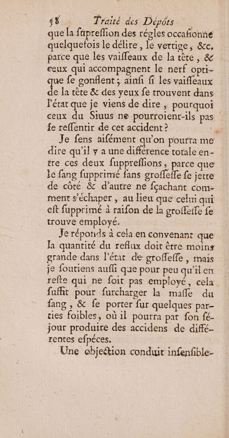 que la füpreflion des régles occafñonné quelquetois le délire, le vertige, &amp;c, parce que les vaiffeaux de la tête, &amp; ceux qui accompagnent le nerf opti- e fe gonflent; ainfi fi les vaiffeaux de la tête &amp; des yeux fe trouvent dans Pérat que je viens de dire ; pourquoi ceux du Stuus ne pourroient-ils pas. fe reflentir de cet accident ?  Je fens aifément qu’on pourra me dire qu'il ya une différence totale en- tre ces deux fuppreflions, parce que le fang fupprimé fans groffeffe fe jette de côté &amp; d'autre ne fçachant com- ment s’échaper , au lieu que cehni qui eft fupprimé à raifon de la groifeife fe trouve employé. | Je réponds à cela en convenant que fa quantité du reflux doit être moins grande dans l’état de groffeffe , mais je foutiens auf que pour peu qu'ilen refte qui ne foit pas employé, cela fufht pour furcharger la malle du fang , &amp; fe porter fur quelques par- ties foibles, où il pourra par fon fé- jour produire des accidens de diffé- rentes efpéèces. Une objeétion conduit infenfble-