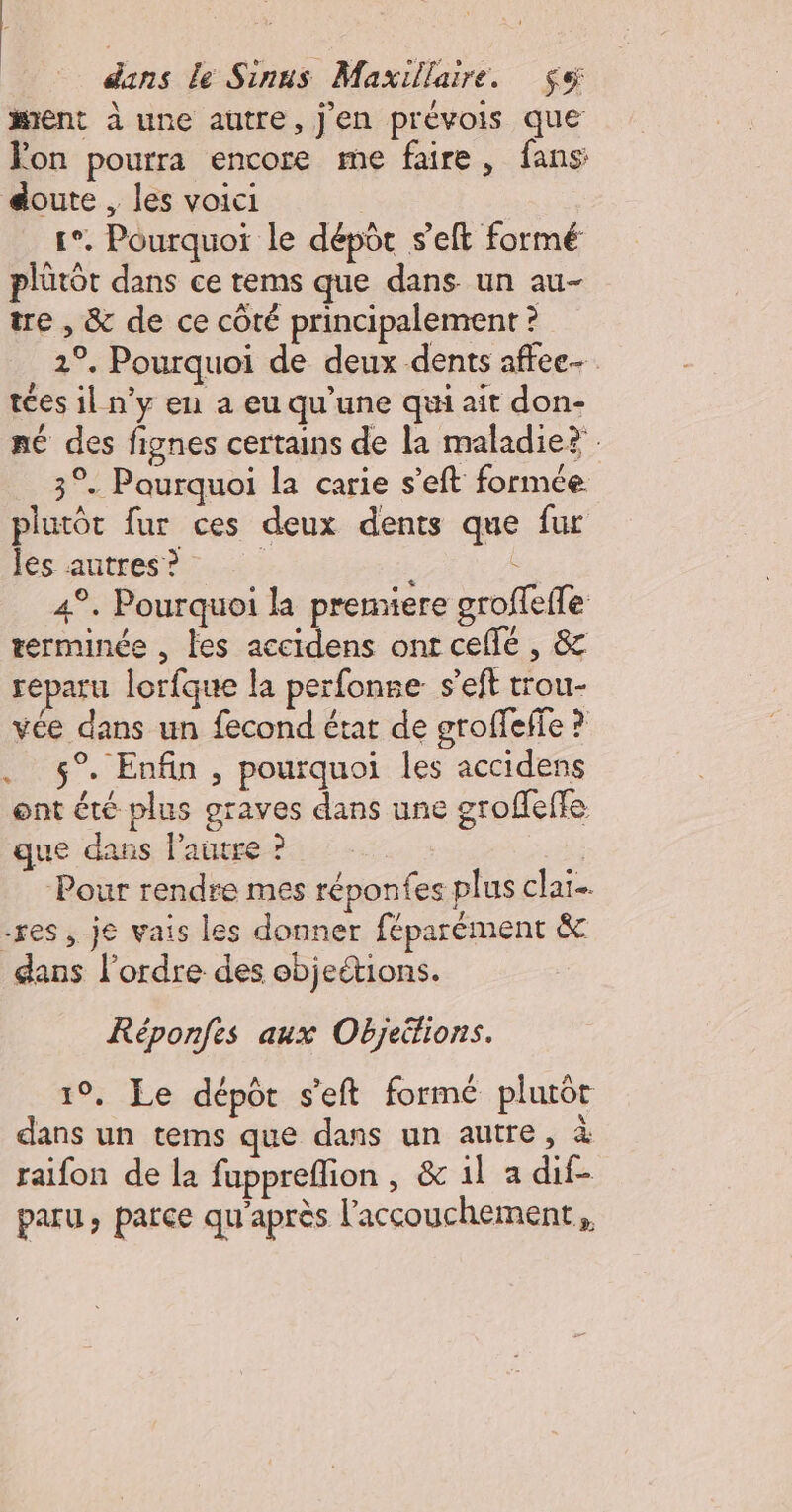 ment à une autre, j'en prévois que Fon pourra encore me faire, fans soute , les voici so. Pourquoi le dépôt s’eft formé plûtôt dans ce tems que dans un au- tre , &amp; de ce côté principalement ? 1°. Pourquoi de deux dents affee- tées il n’y en a eu qu’une qui ait don- né des fignes certains de la maladie? 3°. Paurquoi la carie s’eft formée plutôt fur ces deux dents que fur les autres ? | : 4°. Pourquoi la premiere groffeffe terminée , les accidens ont cefé , &amp; réparu lorfque la perfonse s’eft trou- vée dans un fecond état de groffeffe ? . 5° Enfin, pourquoi les accidens ont été plus graves dans une groffeffe que dans l'autre ? Pour rendre mes réponfes plus claï- -res , je vais les donner féparément &amp; dans l’ordre des ebjeétions. Réponfes aux Objeéhions. 19, Le dépôt s'eft formé plurôt dans un tems que dans un autre, à raifon de la fupprefion , &amp; 1l a dif- paru, parce qu'après l’accouchement,