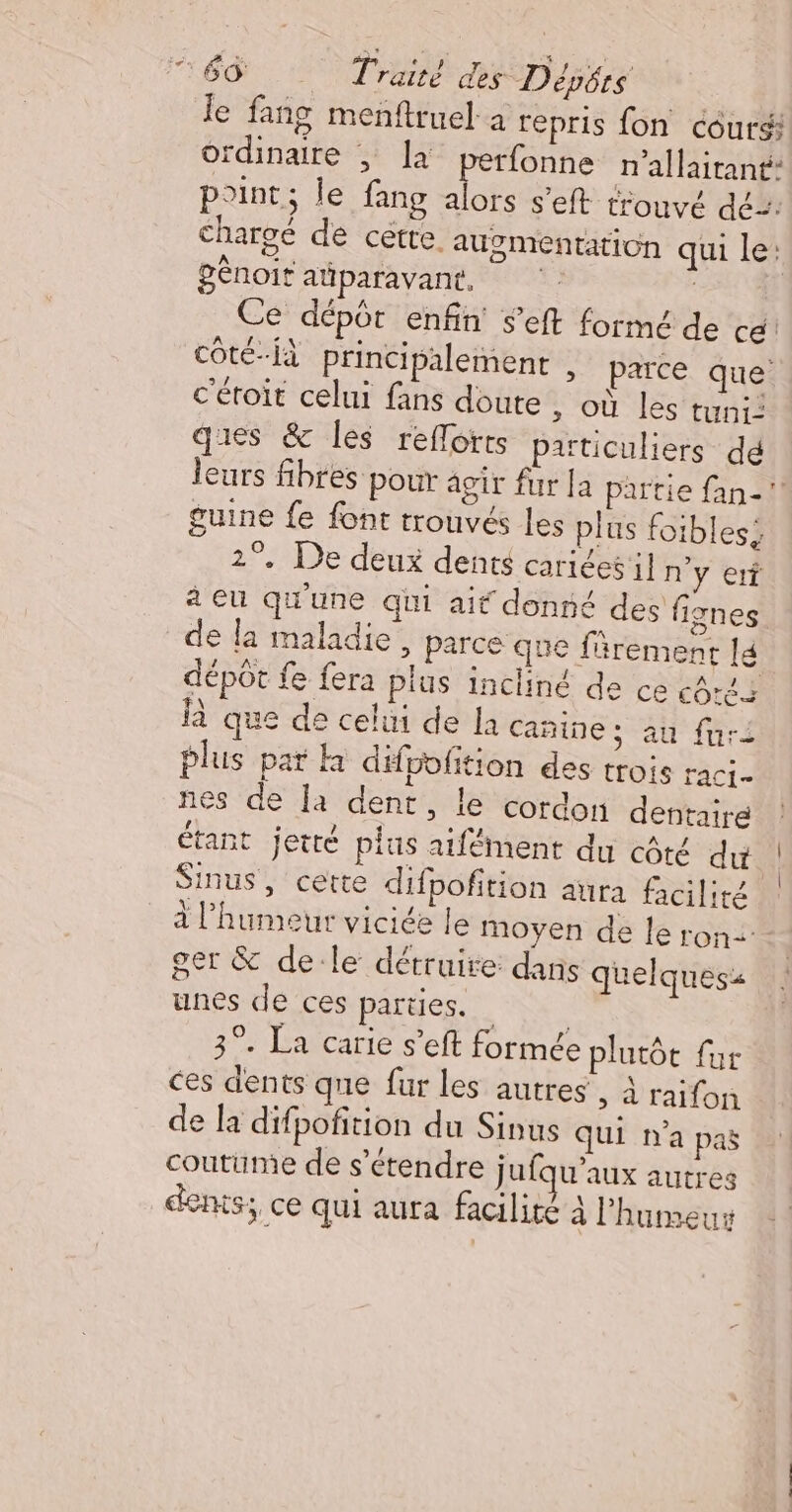 ÉD : Traré hr Dépétrs le fang menftruel à repris fon cours ordinaire | la perfonne n’allairant: point; le fang alors s’eft trouvé dé: chargé de cetre. augmentation qui le: génoit aüparavant, Ce dépôt enfin s’eft formé de cé côté-fà principalement , parce que c'éroit celui fans doute , où les tuni: ques &amp; les refforts particuliers dé leurs fibres pour agir fur la partie fan- guine {e font trouvés les plus foibless 2°. De deux dents cariéesil n'y erf à eu qu'une qui ait donné des fignes de la maladie, parce que frement lé dépôt fe fera plus incliné de ce ces là que de celui de la canine; au furi plus par difpofition des trois raci- nes de la dent, le cordon dentaire étant jetté plus aifément du côté du Sinus, cette difpofition aura facilité à l'humeur viciée le moyen de le ron= ger &amp; de-le détruire: dans quelques: unes de ces parties. : 3°. La carie s’eft formée plutôt fur ces dents que fur les autres , à raifon de la difpofition du Sinus qui n'a paë coutume de s'étendre jufqu’aux autres dems; ce qui aura facilité à l'humeur