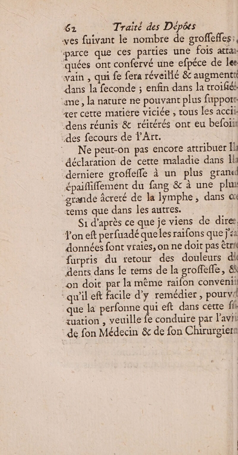 ves fuivant le nombre de groffefes;, parce que ces parties une fois atta quées ont confervé une efpéce de les vain , qui fe fera réveillé &amp; augmentti dans la feconde ; enfin dans la troifiée ‘ame, la nature ne pouvant plus fapporr xer cette matiere viciée , tous les accii: dens réunis &amp; réitérés ont eu befoii des fecours de l'Art. Ne peut-on pas encore attribuer Île “déclaration de cette maladie dans Il: derniere groffefle à un plus grand &lt;paififfement du fang &amp; à une plu “grande âcreté de la lymphe, dans ex tems que dans les autres. S1 d’après ce que je viens de dires Jon eft perfuadé que les raifons que ja données font vraies, on ne doit pas êtri furpris du retour des douleurs di dents dans le tems de la groffefle, &amp; on doit par la même raïfon conveni!: “qu'il eft facile d'y remédier, pour vi! que la perfonne qui eft dans cette fi zuation , veuille fe conduire par avi de fon Médecin &amp; de fon Chirurgiert