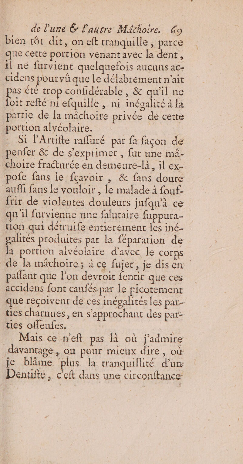 bien tôt dit, oneft tranquille , parce que cette portion venant avec la dent, 1l né furvient quelquefois aucuns ac- cidens pourvûque le délabrement n’ait pas été trop confidérable , &amp; qu’il ne {oit refté ni efquille, ni inégalité à la partie de la mâchoire privée de cette portion alvéolaire. Si l’Artifte rafluré par fa façon de penfer &amp; de s'exprimer , fur une mâ- choire fraéturée en demeure-là, il ex- pofe fans le fcavoir , &amp; fans doute aufli fans le vouloir , le malade à fouf- frir de violentes douleurs jufqu'à ce qu il furvienne une falutaire fuppura- tion qui détruife entierement les iné- galités produites par la {éparation de la portion alvéolaire d'avec le corps de la mâchoire; à ce fujer, je disen: paffant que l’on devroit fentir que ces accidens font caufés par le picotement que reçoivent de ces inégalités Les par- ties charnues, en s’approchant des pat- ties offeufes. : | | Mais ce n'eft pas à où j'admire davantage, ou pour mieux dire, où je blâme plus la tranquillité d’un Denufte, c’eft dans une circonftance