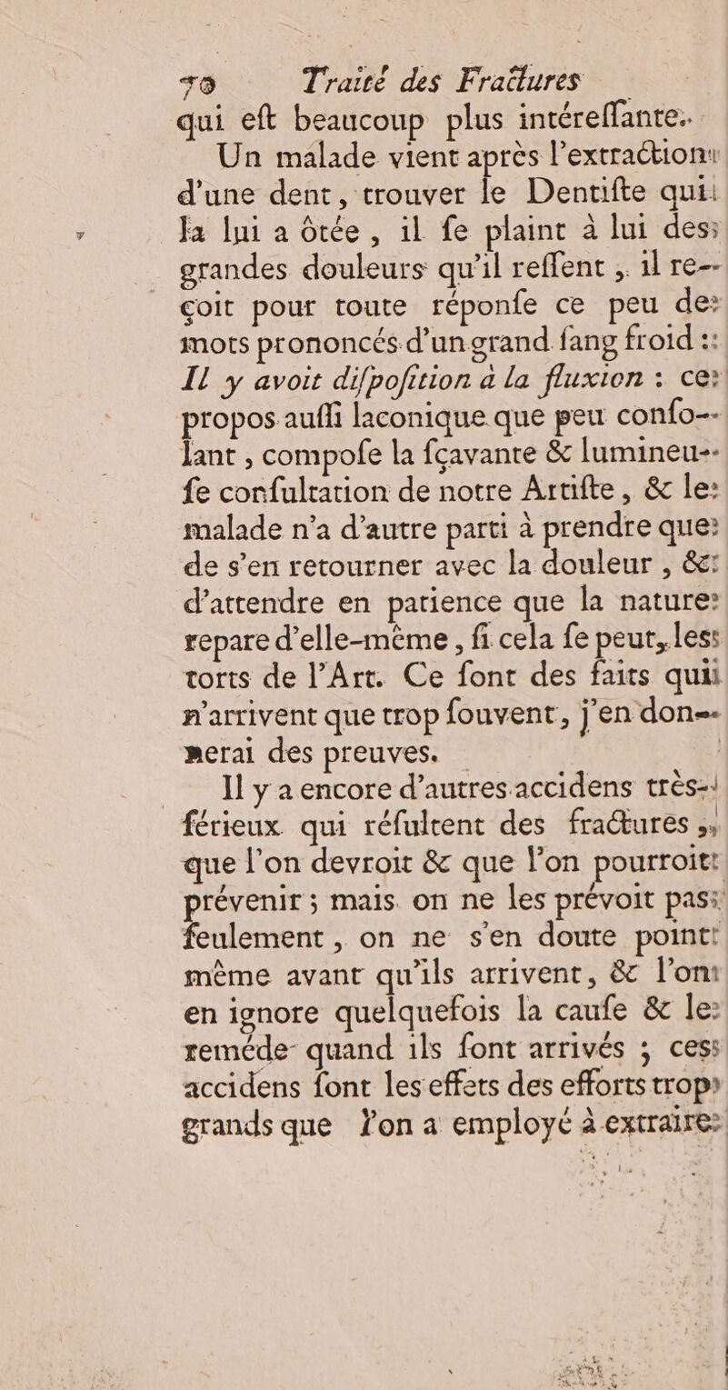 qui eft beaucoup plus intéreffante. Un malade vient après l’extraétion: d'une dent, trouver le Dentifte qui: Ja ni a Otée , il fe plaint à lui des: grandes douleurs qu’il reffent ;. 1l re-- coit pour toute réponfe ce peu de: mots prononcés d’ungrand fang froid :: Il y avoit difpofition a la fluxion : ce: propos auffi laconique que peu confo-- Jant , compofe la fçavanre &amp; lumineu-- {e corfultation de notre Artifte, &amp; le: malade n’a d'autre parti à prendre que: de s’en retourner avec la douleur , &amp;: d'attendre en patience que la nature repare d'elle-même , fi cela fe peut, les: torts de l’Art. Ce font des faits quii n'arrivent que trop fouvent, jen don merai des preuves. | = Ilyaencore d’autres accidens très-! férieux qui réfultent des fractures A que l’on devroit &amp; que lon pourroit: Es mais. on ne les prévoit pas: eulement , on ne s'en doute point! mème avant qu'ils arrivent, &amp; l’om en ignore quelquefois la caufe &amp; le: reméde- quand 1ls font arrivés ; cess accidens font les effets des efforts trop) grands que on a employé à extraire: