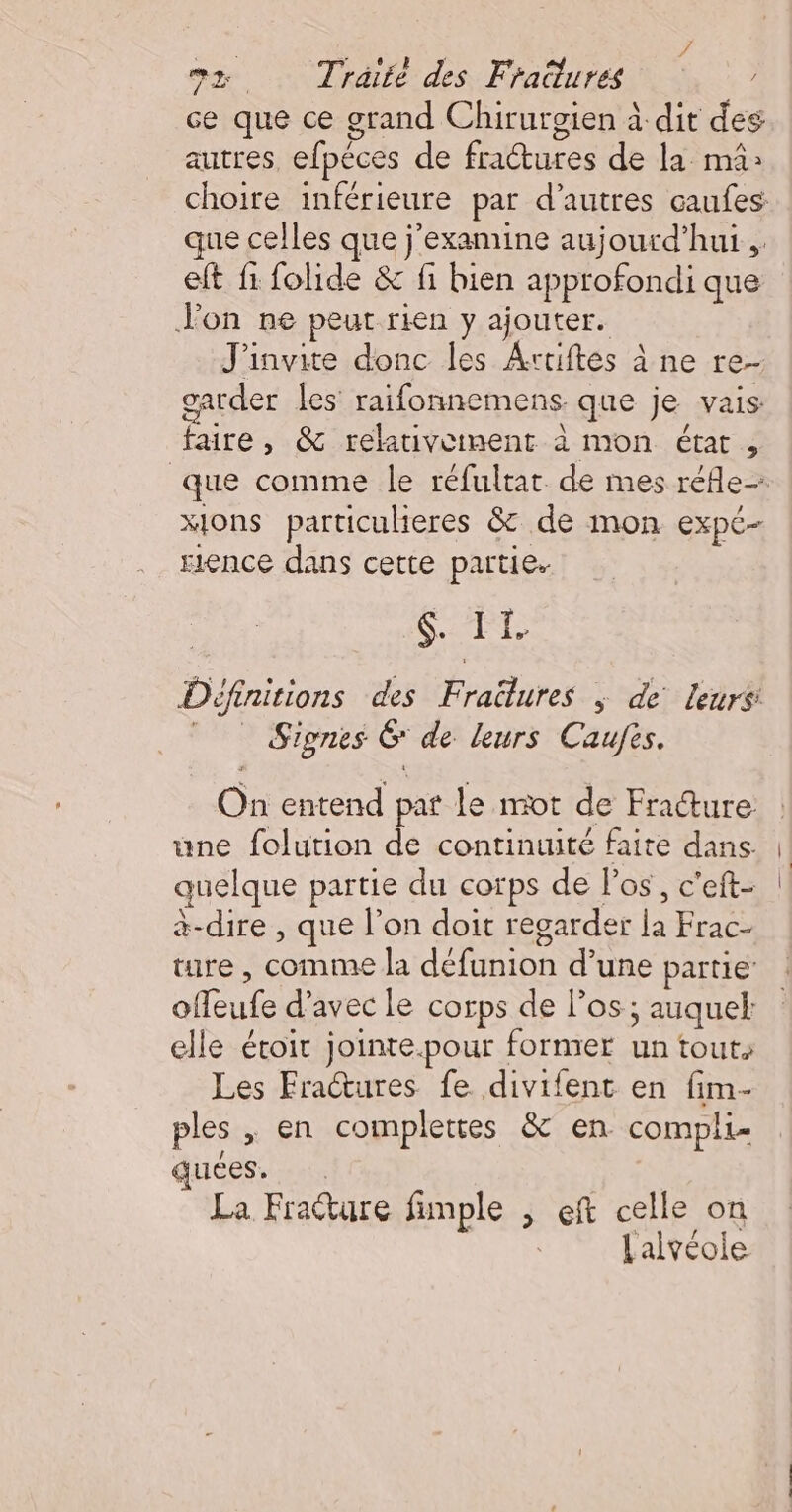 ? ox Traité des Fratures / ce que ce grand Chirurgien à dit des autres, efpéces de fractures de la mä: choire inférieure par d’autres caufes que celles que j’examine aujourd’hui. eft fi folide &amp; fi bien approfondi que Jon ne peut rien y ajouter. J'invite donc les Artiftes à ne re- garder les raifonnemens que je vais: faire, &amp; relativeinent à mon état , xjons particulieres &amp; de mon expé- rence dans cette partie. 6 ÆT Définitions des Fraëlures ; de leurs:  Signes 6 de leurs Caufis. On entend par le mot de Fracture une folution de continuité faite dans. quelque partie du corps de los, c'eft- à-dire , que l’on doit regarder la Frac- ture, comme la défunion d’une partie offeufe d'avec le corps de los ; auquel: elle éroit jointe.pour former un touts Les Fratures fe divifent en fim- ples ,; en complettes &amp; en compli- quées. La Frature fimple , eft celle on Lalvéoie