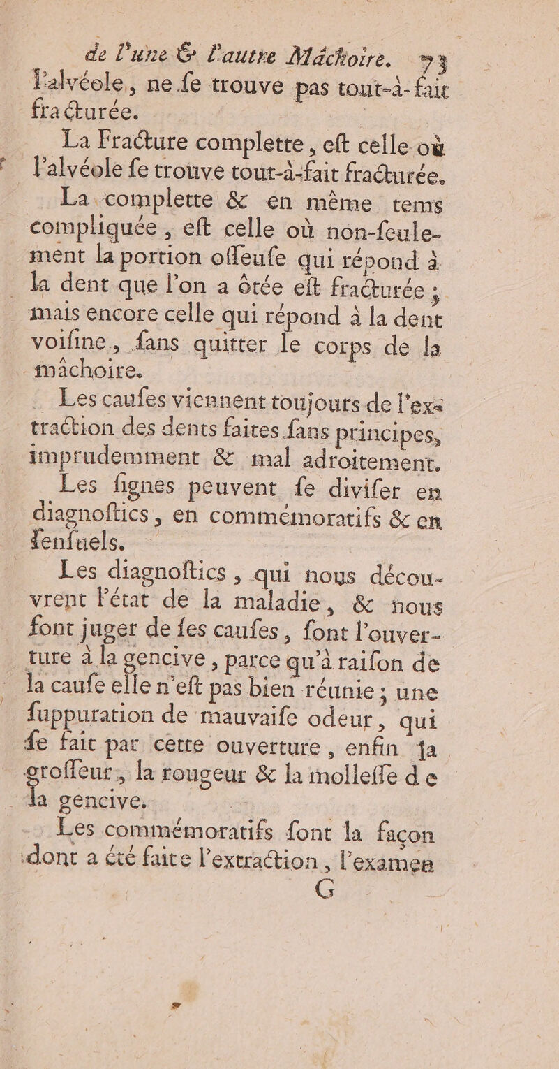 +. La Fracture complette , eft celle où lalvéole fe trouve tout-4-fit fraturée. La. complette &amp; en même tems ment la portion offeufe qui répond à la dent que l’on a ôtée eft fraturée FR voifine, fans quitter le cotps de la Les caufes viennent toujours de l’exa traction des dents faites fans principes, inprudemment &amp; mal adroitement, Les fignes peuvent fe divifer en diagnoftics , en commémoratifs &amp; em Les diagnoftics , qui nous décou- vrent Pétat de la maladie, &amp; nous font juger de es caufes, font l’ouver- ture à la gencive, parce qu’à raifon de la caufe elle n’eft pas bien réunie ; une fuppuration de mauvaife odeur, qui e fait par cette ouverture , enfin da groffeur, la touseur &amp; la imolleffe de A gencive, _ Les commémoratifs font la façon dont a été faite l’extraction l'examen RS