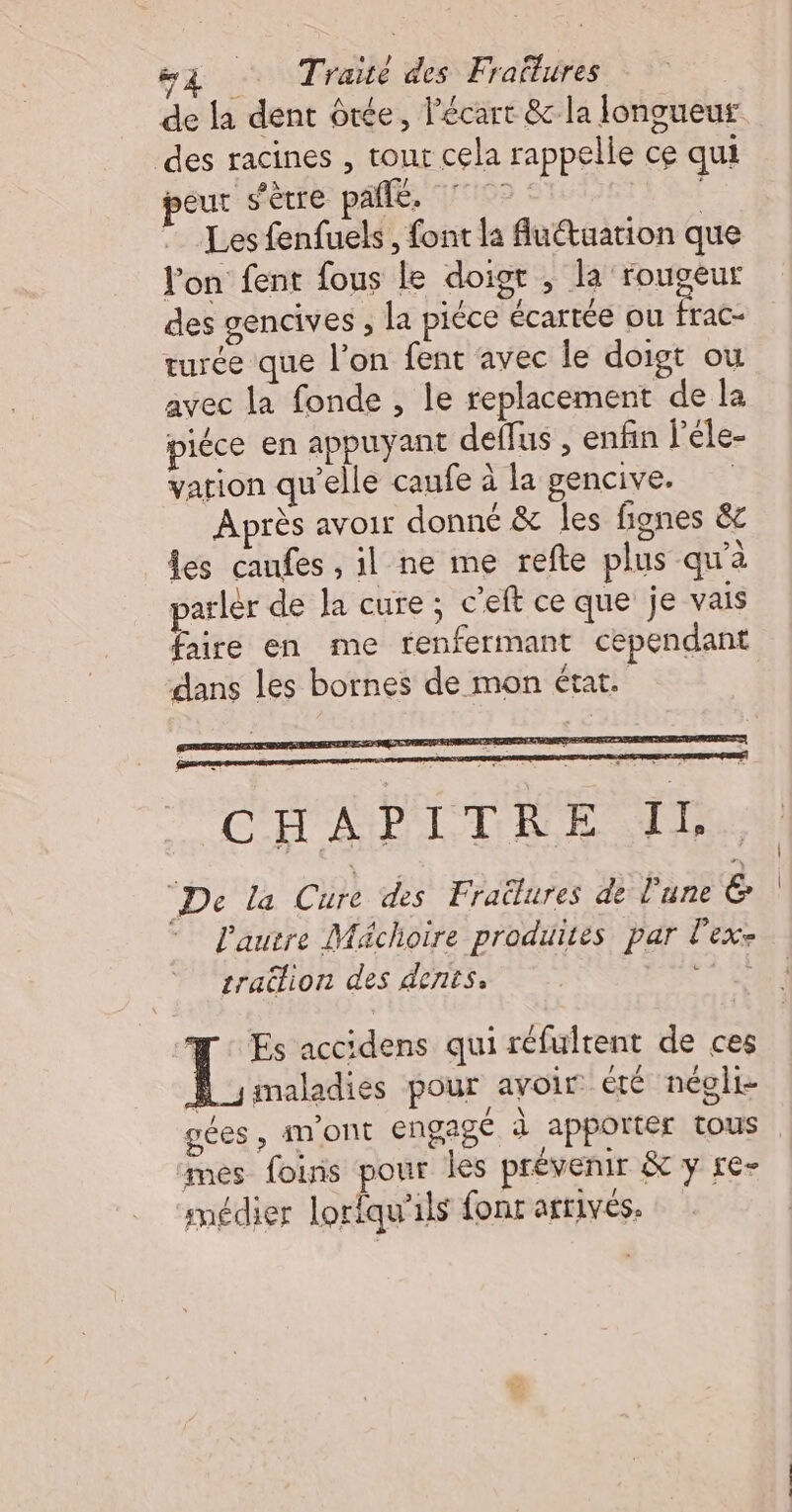 de la dent ôtée, l'écart &amp; la longueur des racines , tout cela rappelle ce qui peur s'être pale, 7° : Les fenfuels, font la Au@uation que l'on fent fous le doigr , la rouseur des gencives , la piéce écartée ou Rs turée que l’on fent avec le doigt ou avec la fonde , le replacement de la piéce en appuyant deffus , enfin l’éle- vation qu'elle caufe à la gencive. Après avoir donné &amp; les fignes &amp; les caufes , il ne me refte plus qu'à arlér de la cure ; c’eft ce que je vais faire en me renfermant cependant dans les bornes de mon état. C H À P IT R FULL De la Cire des Frailures de l'une ë. l'autre Mächoire produites par l'exe tratlion des dents. da. Es accidens qui réfultent de ces H_smaladies pour avoir été négli- gées , An'ONt engagé à apporter tous mes foins pour les prévenir &amp; y re- médier lorfqu'ils fonr affrivés.