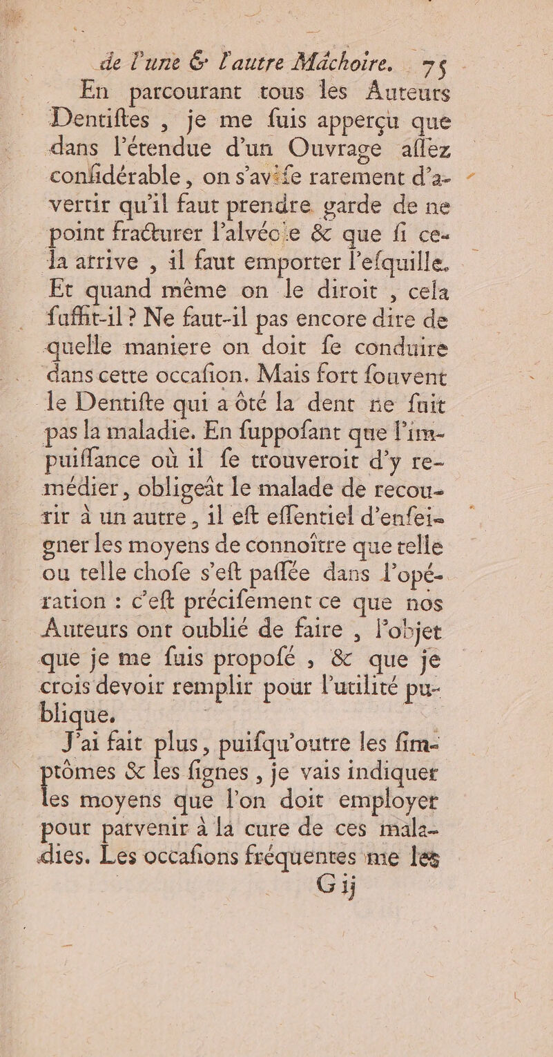 _ En parcourant tous les Auteurs Dentiftes , je me fuis apperçu que dans létendue d'un Ouvrage aflez confidérable , on s’avife rarement d’2- vertir qu'il faut prendre garde de ne point fracturer l’alvéc:e &amp; que fi ce- a arrive , 1l faut emporter l’efquille. Et quand même on le diroit , cela fafht-1l? Ne faut-il pas encore dire de quelle maniere on doit fe conduire dans cette occafion. Mais fort fouvent le Dentifte qui a ôté la dent re fuit pas la maladie. En fuppofant que l’im- puiffance où il fe trouveroit d'y re- médier, obligeat le malade de recou- ir à un autre, 1l eft eflentiel d’enfei- gner les moyens de connoître que telle ou telle chofe s’eft paflée dans l’opé- ration : c’eft précifement ce que nos Auteurs ont oublié de faire , l’objet que je me fuis propofé , &amp; que je crois devoir remplir pour Putilité pu- blique. | De J'ai fait plus, puifqu'’outre les fim- ptômes &amp; les fignes , je vais indiquer les moyens que l’on doit employer pour parvenir à [4 cure de ces mala- dies. Les occañons fréquentes me les | G 1j
