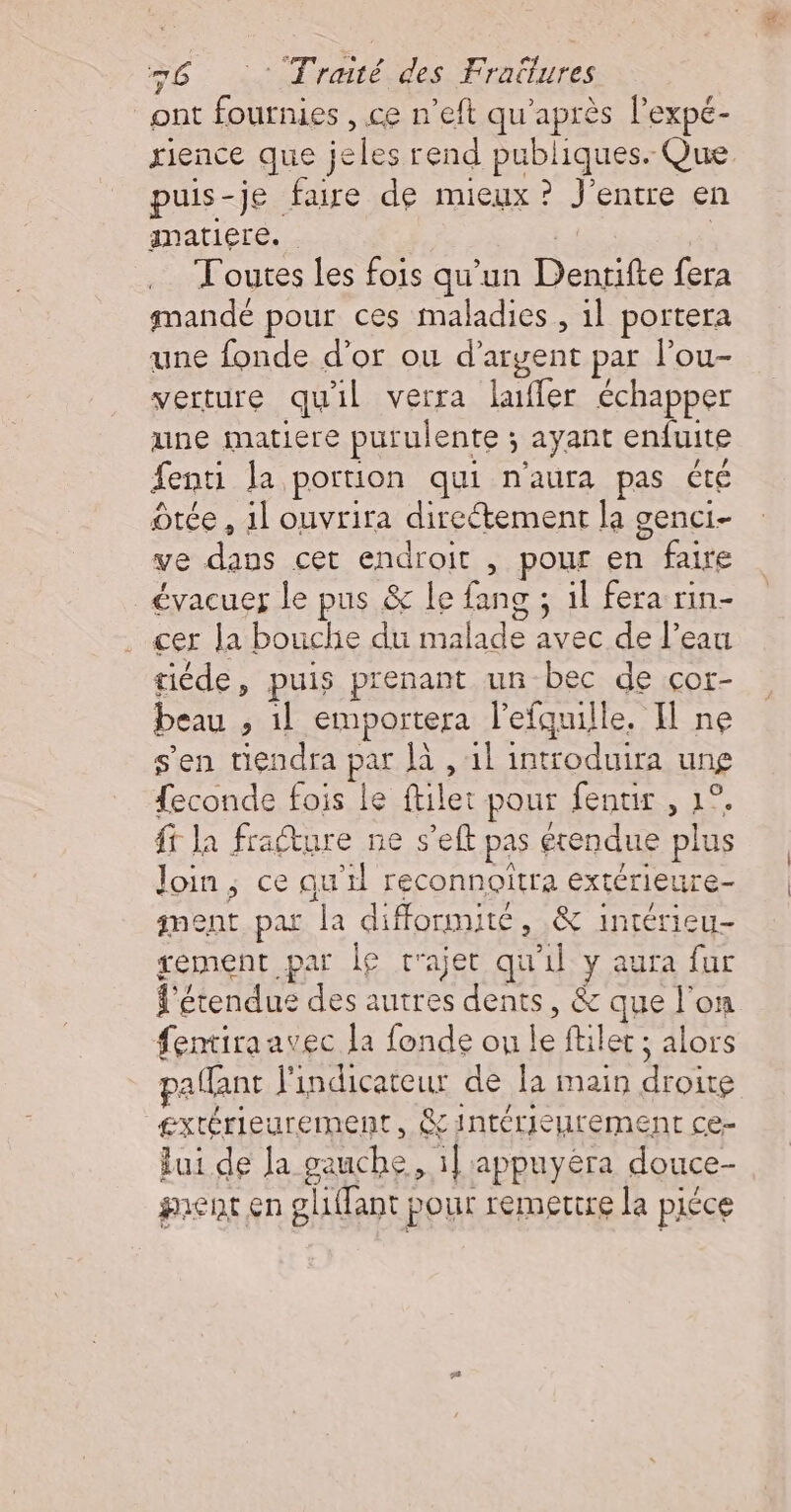 ont fournies , ce n’eft qu'après l’expé- xience que jeles rend publiques. Que puis-je faire de mieux ? J'entre en matiere. Toutes les fois qu'un Dentifte fera mandé pour ces maladies , 1l portera une fonde d’or ou d'argent par l’ou- verture quil verra lufler échapper une matiere purulente ; ayant enfuite fenti la portion qui n'aura pas été tée , 1l ouvrira directement la genci- ve dans cet endroit , pour en faire évacuer le pus &amp; le fang ; il fera rin- . cer la bouchie du malade avec de l’eau tiéde, puis prenant un bec de cor- beau ; 1l emportera l’efquille. I ne s'en tiendra par à , 1l introduira ung feconde fois le ftilet pour fenuir , 1°. ff la fracture ne s’eft pas étendue plus Join; ce qu’il reconnoitra extérieure- nent par la difformité, &amp; intérieu- gement par le c'ajet qu'il y aura far f'étendus des autres dents, &amp; que l'on fentiraavec la fonde on le ftilet ; alors pallant l'indicateur de la main droite extérieurement, &amp; intérieurement ce- lui de Ja gauche, il appuyéra douce- gent en gl1ffant pour remettre la piéce