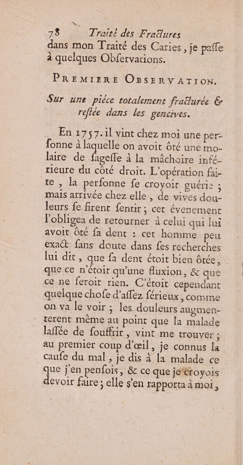 dans mon Traité des Caries, je pañfe à quelques Obfervations. PREMIERE OBsERV ATION. Sur une piéce totalement fraülurée &amp; reflée dans les gencives. En 1757.1l vint chez moi une per- fonne à laquelle on avoit ôté une mo- laire de Do à la mâchoire infé_ rieure du côté droit, L'opération fai- te, la perfonne fe croyoir guéris ; mais arrivée chez elle, de vives dou- leurs fe firent fentir; cet évenement Vobligea de retourner à celui qui lui avoit Ôté fa dent : cet homme peu exact fans doute dans fes recherches lui dit, que fa dent étoit bien Ôtée, | que ce n'étoit qu'une fluxion, &amp; que ce ne feroit rien. C’étoit cependant quelque chofe d’affez férieux , comme on va le voir ; les douleurs auygmen- terent même au point que la malade laffée de fouffrir, vint me tOUVET ; au premier coup d'œil, je connus la caufe du mal, je dis à la malade ce que j'en penfois, &amp; ce que jeéroyois devoir faire; elle s'en rapporta à moi,