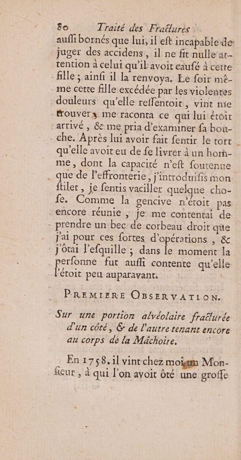 auf bornés que lui, il eft incapable de: juger des accidens,, il ne fit nulle at tention à celui qu'il'avoit caufé à cette fille ; ainfi il la renvoya. Ee foir mé- _me cette fille excédée par les violentes douleurs qu’elle reffentoit , vint mie fouvérsz me raconta ce qui lui étoit arrivé, &amp; me pria d'examiner fa bou- - che. Après lui avoir fait fentir le tort | qu'elle avoit eu de fe livrer À un horà- me, dont la capacité n’eft foutenue : que de leffronterie, j'introduifis mon füilet, je fentis vaciller quelque cho- fe. Comme la gencive n'étoit pas encore réunie ; je me contentai de | - prendre un bec de corbeau droit que j'ai pour ces fortes d'opérations , &amp; j'ôtai l’efquille ; dans le moment la erfonne fut aufli contente qu'elle F étoit peu auparavant. PREMIERE OBSERVATLON. Sur une portion alvéolaire fraturée d'un côté, 6 de l’autre tenant encore au corps dé la Méächoire. | En 1758. il vintchez moigm Mon- fcur ; à qui l’on avoit ôté une groffe