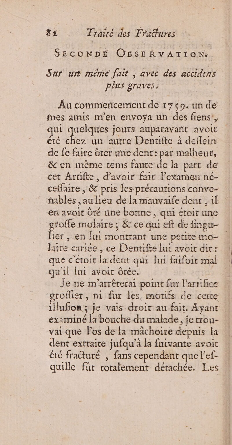 SECONDÉ OBSERVATION.. Sur ur méme fait | avec des accidens plus graves. Au commencement de 1759. un de Mmes amis m'en envoya un des fiens’, qui quelques jours auparavant avoit été chez un autre Dentifte à deflein de fe faire ôter une dent: par malheur, &amp; en mème tems faute de la part de cet Artifte, d’avoir fair l'examen né- ceflaire , &amp; pris les précautions conve- hables , au lieu de la mauvaife dent , 1l en avoit Ôté une bonne , qui étoit une ie CE or ; &amp; ce qui eft de finogu- ier , en ui montrant une petite mo- faire cariée , ce Dentifte lui avoir dit : que c'etoit la dent qui lui fatfoir mal qu'il lui avoit Ôrée. : | Je ne n''arrêterai point fur lartifice groflier, ni fur les. morifs de cette illufon; je vais droir au fait. Ayant exanriné la bouche du malade, je trou- vai que los de la machoire depuis la dent extraite jufqw'à la fuivante avoit été fraturé , fans cependant que l’ef- quille für totalement détachée, Les