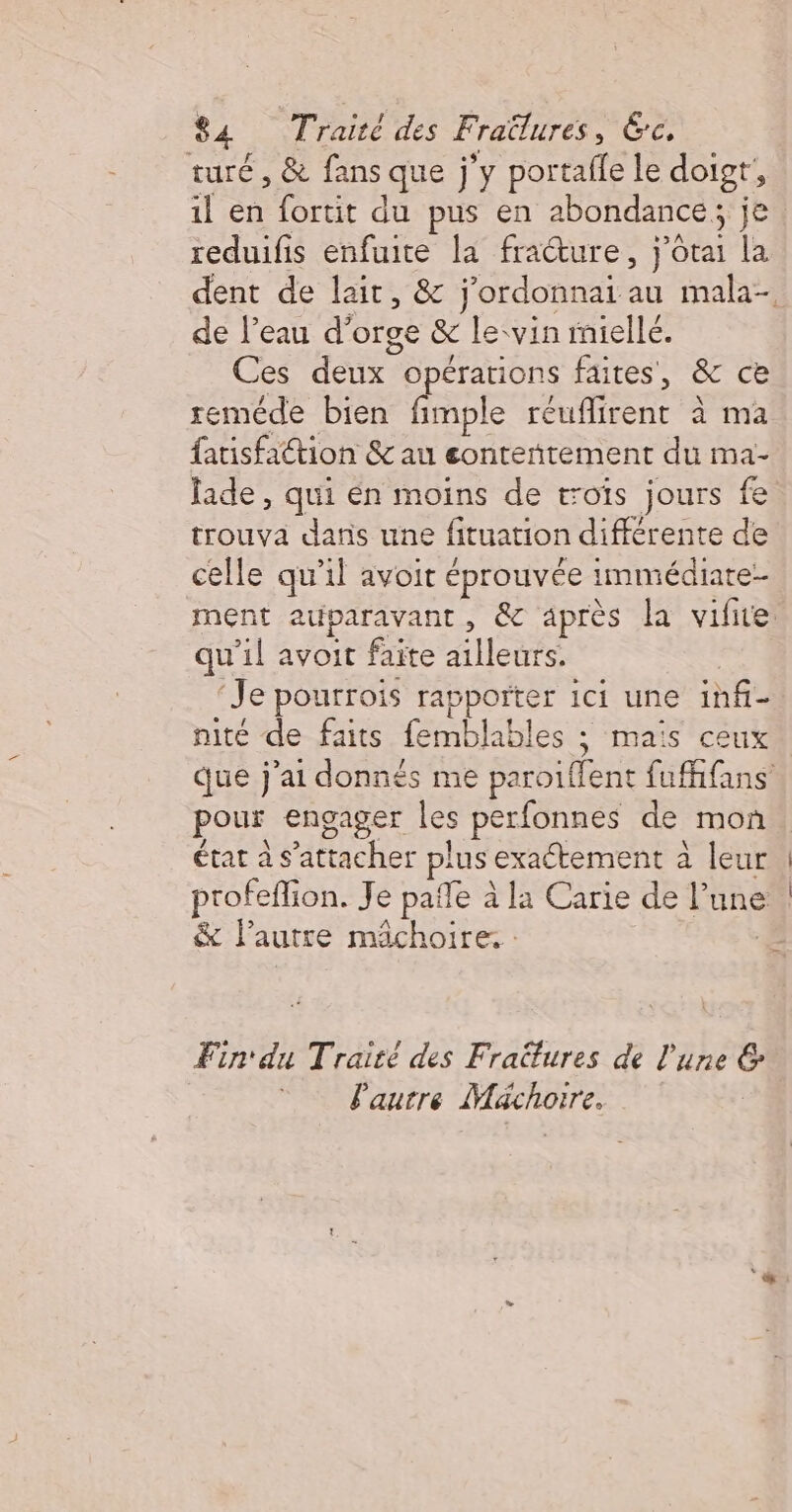 turé , &amp; fans que j'y portalfe le doigr, il en fortit du pus en abondance, je reduifis enfuite la fracture, j'otai la dent de lait, &amp; j’ordonnai au mala- de l’eau d'orge &amp; le:vin rmiellé. Ces deux opérations faites, &amp; ce reméde bien fimple réuflirent à ma fauisfattion &amp; au eonteñtement du ma- lade , qui én moins de toïs jours fe trouva dans une fituation différente de celle qu'il avoit éprouvée immédiate- ment auparavant, &amp; après la vifite qu’il avoit faite ailleurs. nité de faits femblables ; maïs ceux que j'ai donnés me paroiffent fufhfans pour engager les perfonnes de mon état à s'attacher plus exaétement à leur &amp; l’autre mâchoire. : Fin du Traité des Fraitures de l'une &amp; Pautre Mächoire.