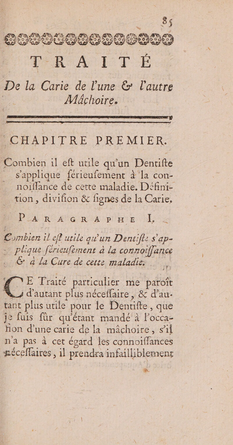 SOCCOCSCEBRO FATAL T E De la Carie de lune &amp; l'autre | Mächoire. CHAPITRE PREMIER. Combien il eft utile qu'un Denrifte s'applique férieufement à'la con- noifflance de cette maladie, Défini- tion , divifion &amp; fignes de la Carie, es, PEAR A GR A paEe À Combien il eff utile qu'un Dentifle s'ap- F C2 A + * 4 0 2 plique férieufernent à la connoiffance G à La Cure de cette maladies € E Traité particulier me paroît _s d'autant plus néceffaire | &amp; d’au- tant plus utile pour le Denrifte, que j= fuis für qu'étant mandé'à l’occa- hon d’une carie de la mâchoire, sil n'a pas à cet écard les connoiffances æéceflaires , il prendra infailliblemens Fe