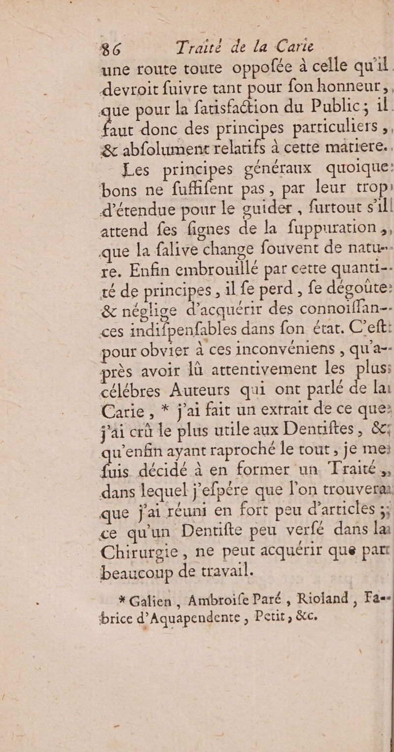 une route toute oppolée à celle qu'il devroit fuivre tant pour fon honneur, que pour la fatisfaction du Public; il Paie donc des principes particuliers ,, &amp; abfolument relatifs à cette mariere. Les principes généraux quoique: bons ne fuffifent pas, par leur trop détendue pour le guider , furtout s'ill attend fes fignes de la fuppuration;, que la falive change fouvent de natu- re. Enfin embrouillé par cette quanti-- té de principes, il fe perd , fe dégoute: &amp; néglige d'acquérir des connoiffan-- ces indifpenfables dans fon état. C’efti pour obvier à ces inconvéniens , qu'a-- près avoir 1à attentivement les plus: célébres Auteurs qui ont parlé de lu Cane ja fait un extrait de ce que: j'ai crû le plus utile aux Denriftes, &amp;c: qu'enfin ayant raproché le tout , je meï fuis décidé à en former un Traité, dans lequel j’efpére que l'on trouverar que j'ai réuni en fort peu d'articles ;; ce qu'un Dentifte peu verfé dans læ Chirurgie, ne peut acquérir que par beaucoup de travail. * Galien, Ambroife Paré , Rioland , Fa brice d’Aquapendente , Petit, &amp;c. |