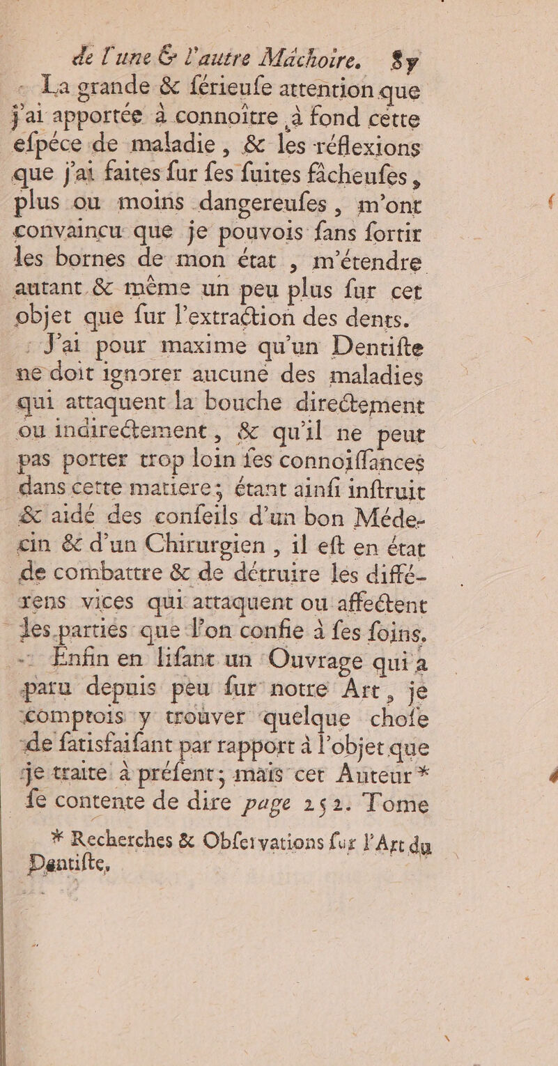 + La grande &amp; férieufe attention que j'ai apportée à connoitre à fond cette efpéce de maladie, &amp; les réflexions que j'ai faites fur fes fuites ficheufes , plus où moins dangereufes , m'ont convaincu que je pouvois fans fortir les bornes de mon état | m'étendre autant &amp; mème un peu plus fur cet objet que fur l’extraétion des dents. : J'ai pour maxime qu'un Dentifte ne doit ignorer aucune des maladies qui attaquent la bouche directement ou indirectement, &amp; qu'il ne peut pas porter trop loin fes connoiffances dans cette matiere; étant ainfi inftruit &amp; aidé des confeils d’un bon Méde- cin &amp; d’un Chirurgien , il eft en état de combattre &amp;c de détruire les diffé- rens vices qui attaquent ou affectent des parties que Von confie à fes foin, - Enfin en lifant un Ouvrage qui à paru depnis peu fur notre Art, je “&lt;omprois y trouver quelque chofe de fatisfaifant par rapport à l’objet que je traite: à ie ; mais cet Auteur * fe contente de dire page 152. Tome * Recherches &amp; Obfervations fur l'Art du Dantifte,