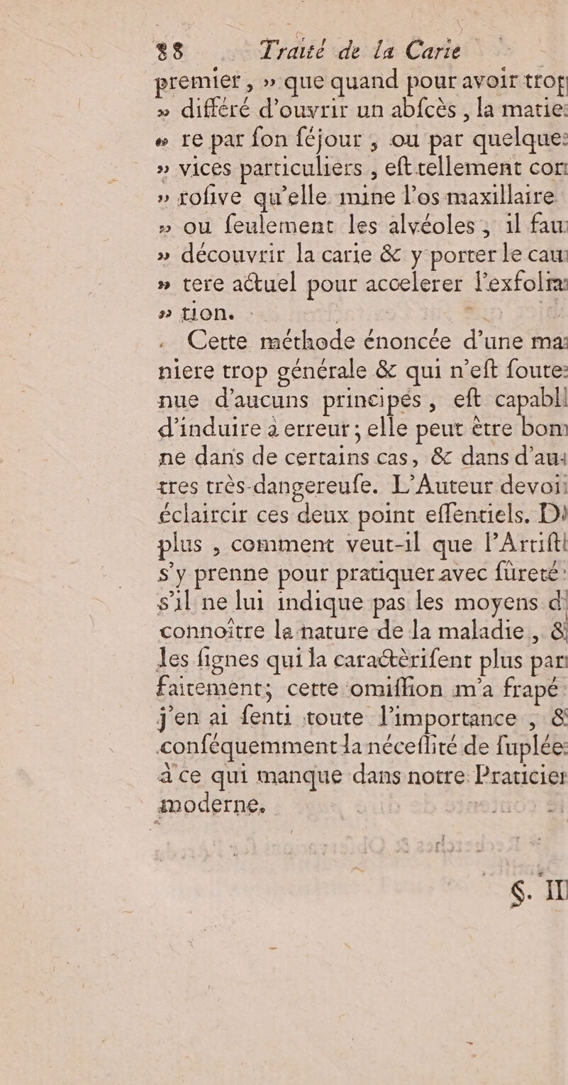premier, » que quand pour avoir trof » différé d'ouvrir un abfcès , la marie: # re par fon féjour ; ou par quelque: » vices particuliers , eft tellement cor: » rofive qu’elle mine l'os maxillaire » ou feulement les alvéoles, il fau » découvrir la carie &amp; y porter le caw » tere actuel pour accelerer l'exfolrx #2 tion. , if Cette méthode énoncée d’une ma: niere trop générale &amp; qui n’eft foutre: nue d’aucuns principés, eft capabll d’induire 2 erreur ; elle peut être bon: ne dans de certains cas, &amp; dans d'au: tres très-dangereufe. L’Auteur devoi: éclaircir ces deux point effentiels. Di plus , comment veut-il que PArtiftl s'y prenne pour pratiquer avec füreté: s’il ne lui indique pas les moyens d connoître la nature de la maladie , &amp; les fignes qui la caraétèrifent plus par faitement; cette omiflion m'a frapé j'en ai fenti toute l’importance , &amp; conféquemmentla nécefliré de fuplée: ace qui manque dans notre Praricier moderne. | 107 Si RS