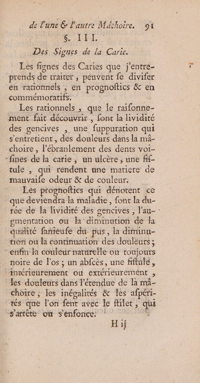 6. L ET. Des Signes de la Carte. Les fignes des Caries que j'entre- prends de traiter ; peuvent fe divifer en rationnels , en prognoftics &amp; en commémoratifs. \ È Les rationnels ; que le raifonne- ment fait découvrir , font la lividité des gencives , une fuppuration qui s'entretient, des douleurs dans la ma- choire , lébranlement des dents voi- “fines de la carie, un ulcère , une fif- tule , qui rendent une matiere de mauvaife odeur &amp; de couleur: que deviendra la maladie, font la du- À 0 PTT ementation ou là ° diminution de ha qualité famieufe du pus, la diminu- tof où à continuation des douleurs ; - enfin à couleur naturelle où toujours noire de Pos ; un abfcès, une fiftulé, intérieurement ou extérieurement , es doulerirs dans l'étendue de la ma- choire ; les inégalités &amp; les afpéri- s'atète où s'enfonce: “À