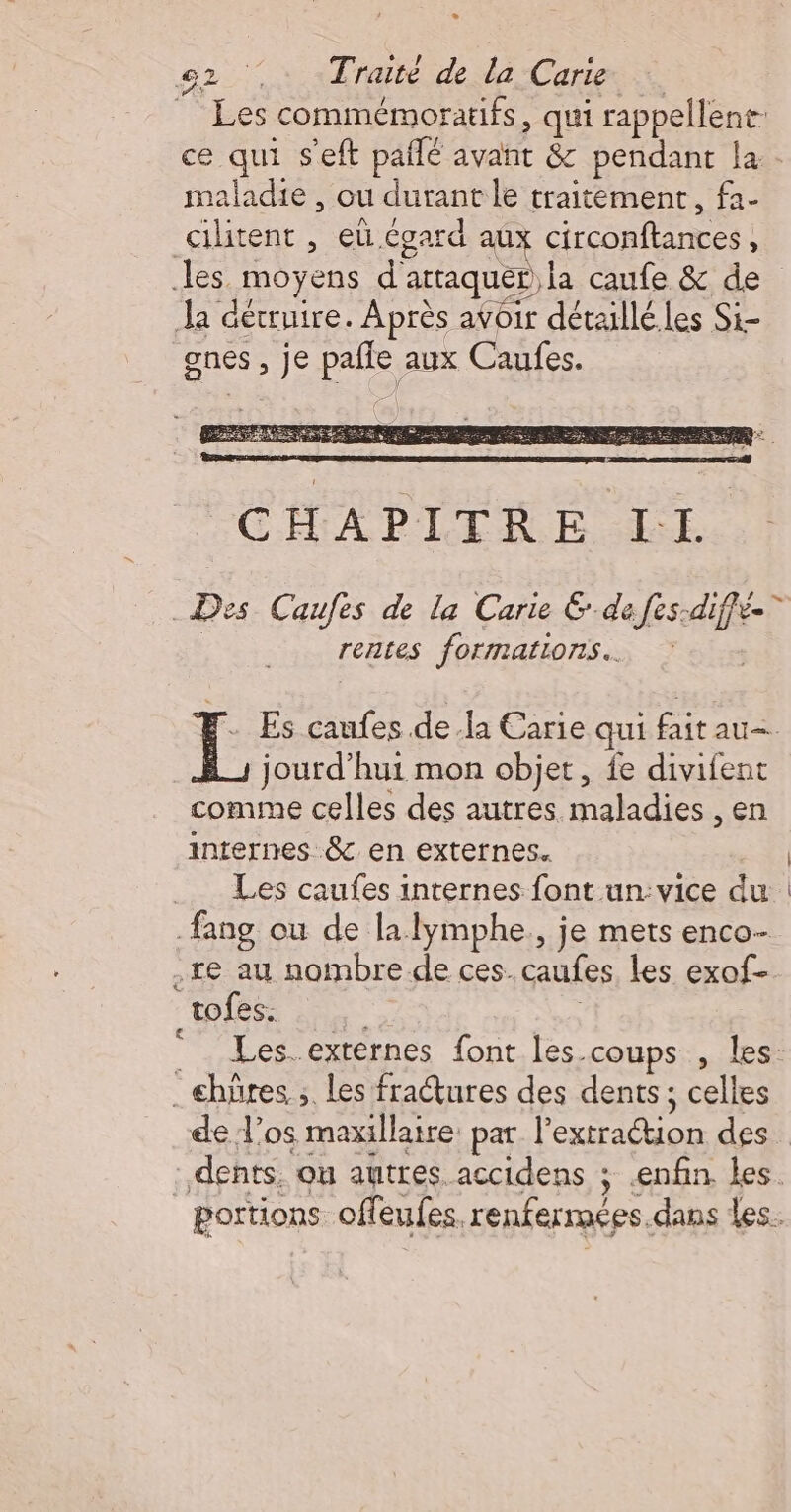 L2 e2 :: Traité de la Carie Les commémoratifs, qui rappellent ce qui s'eft paflé avant &amp; pendant la - maladie , ou durant le traitement, fa- cilitent , eü égard aux circonftances, les moyens d'attaquer la caufe &amp; de Ja détruire. Après avoir détaillé.les Si- gnes , je pafle aux Caufes. _Des Caufes de la Carie &amp; de fes-diffé-” rentes formations. HF Es caufes dela Carie qui fait au— jourd’hui mon objet, fe divifent comme celles des autres maladies , en internes &amp; en externes. | Les caufes internes font un:vice du | fang ou de la lymphe., je mets enco- re au nombre de ces. caufes les exof- tofes. : | Les. exrernes font les.coups , les: .æhüres ;. les fraétures des dents ; celles de Vos maxillaire par l'extration des dents. ou autres accidens ; enfin les. portions offeufes, renfermées.dans les. 8